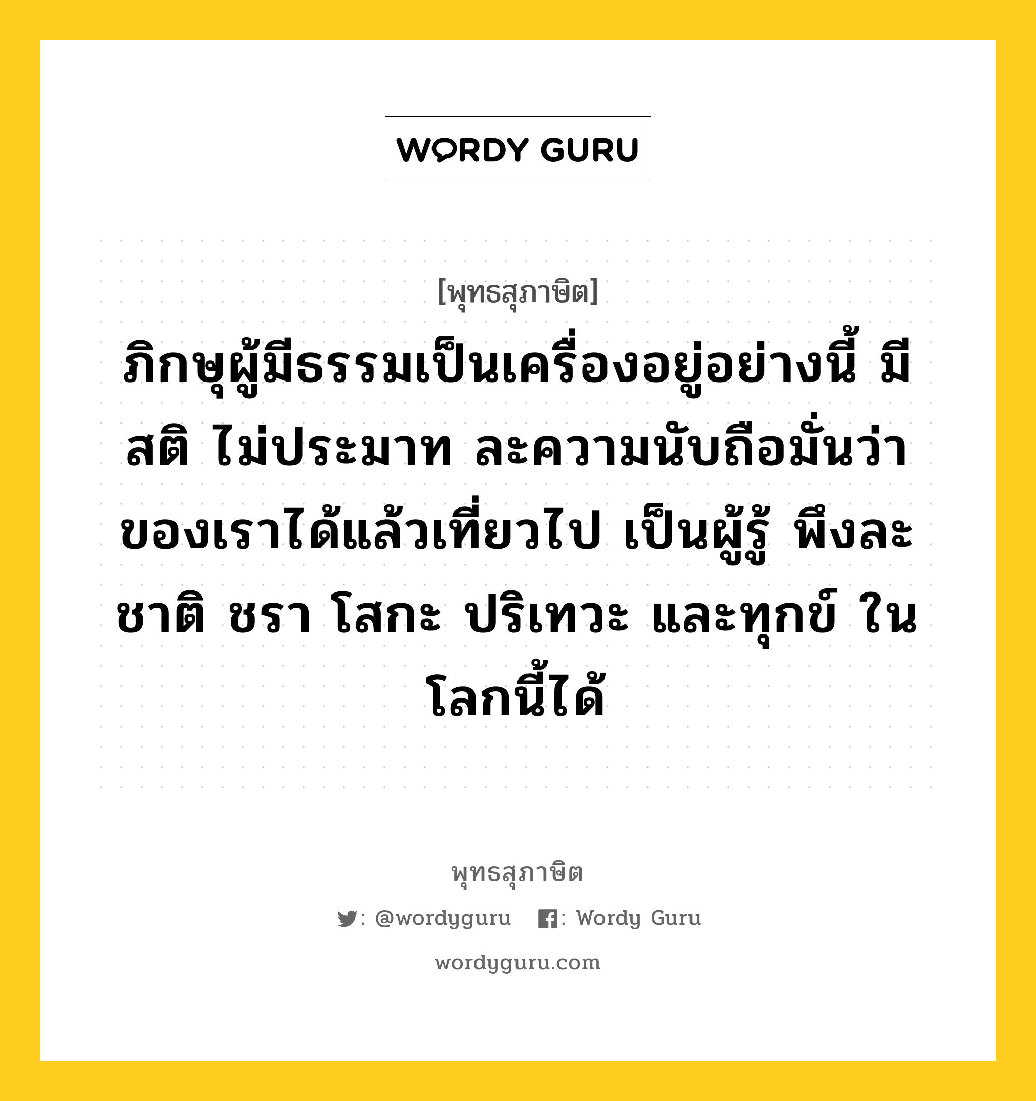 ภิกษุผู้มีธรรมเป็นเครื่องอยู่อย่างนี้ มีสติ ไม่ประมาท ละความนับถือมั่นว่าของเราได้แล้วเที่ยวไป เป็นผู้รู้ พึงละชาติ ชรา โสกะ ปริเทวะ และทุกข์ ในโลกนี้ได้ หมายถึงอะไร?, พุทธสุภาษิต ภิกษุผู้มีธรรมเป็นเครื่องอยู่อย่างนี้ มีสติ ไม่ประมาท ละความนับถือมั่นว่าของเราได้แล้วเที่ยวไป เป็นผู้รู้ พึงละชาติ ชรา โสกะ ปริเทวะ และทุกข์ ในโลกนี้ได้ หมวดหมู่ หมวดความไม่ประมาท หมวด หมวดความไม่ประมาท