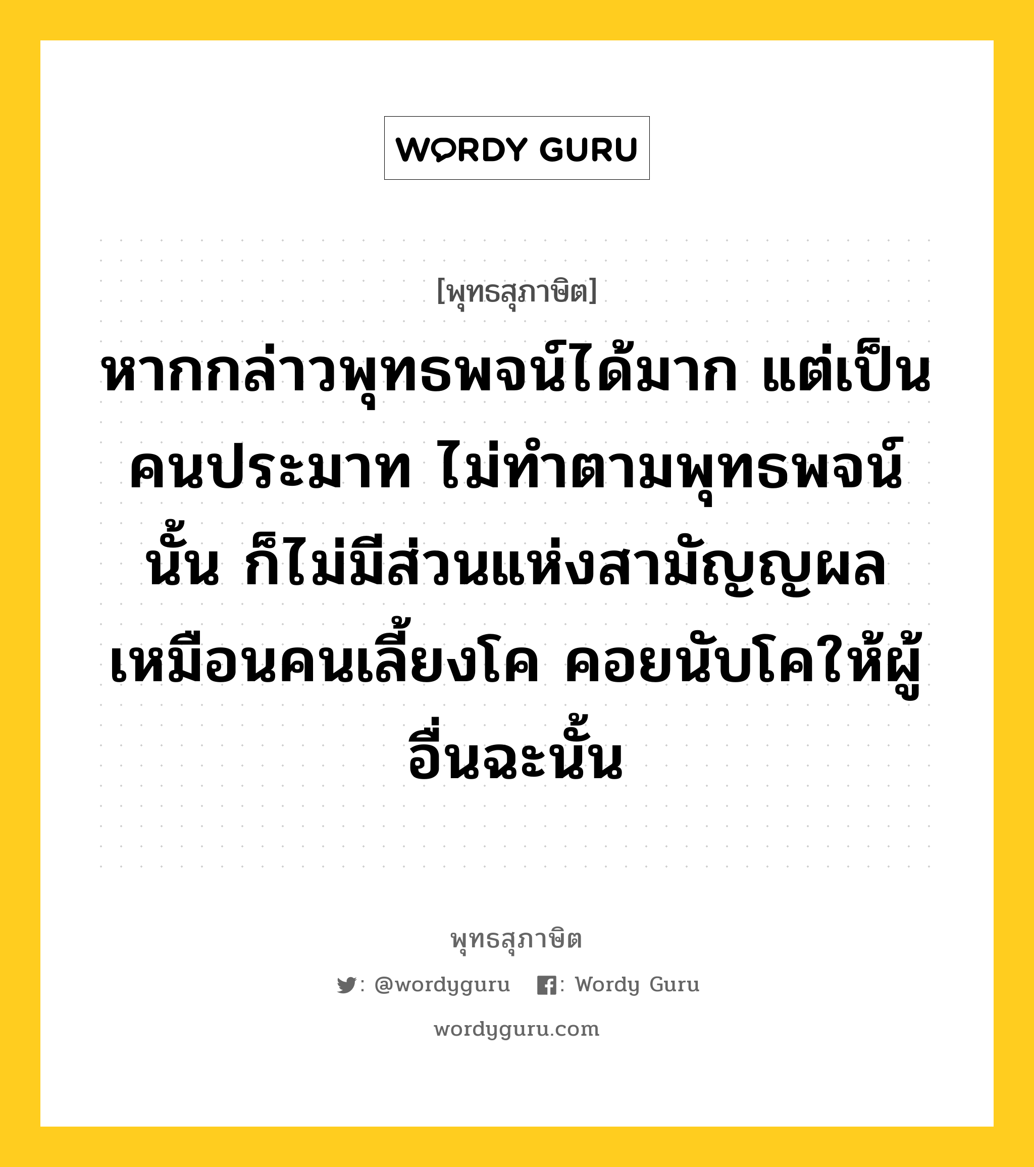 หากกล่าวพุทธพจน์ได้มาก แต่เป็นคนประมาท ไม่ทำตามพุทธพจน์นั้น ก็ไม่มีส่วนแห่งสามัญญผล เหมือนคนเลี้ยงโค คอยนับโคให้ผู้อื่นฉะนั้น หมายถึงอะไร?, พุทธสุภาษิต หากกล่าวพุทธพจน์ได้มาก แต่เป็นคนประมาท ไม่ทำตามพุทธพจน์นั้น ก็ไม่มีส่วนแห่งสามัญญผล เหมือนคนเลี้ยงโค คอยนับโคให้ผู้อื่นฉะนั้น หมวดหมู่ หมวดความประมาท หมวด หมวดความประมาท