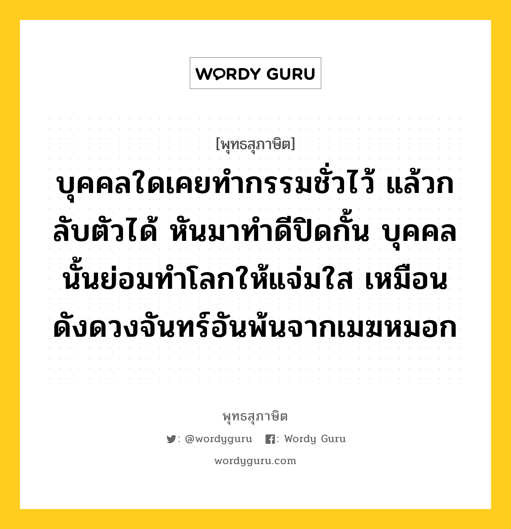 บุคคลใดเคยทำกรรมชั่วไว้ แล้วกลับตัวได้ หันมาทำดีปิดกั้น บุคคลนั้นย่อมทำโลกให้แจ่มใส เหมือนดังดวงจันทร์อันพ้นจากเมฆหมอก หมายถึงอะไร?, พุทธสุภาษิต บุคคลใดเคยทำกรรมชั่วไว้ แล้วกลับตัวได้ หันมาทำดีปิดกั้น บุคคลนั้นย่อมทำโลกให้แจ่มใส เหมือนดังดวงจันทร์อันพ้นจากเมฆหมอก หมวดหมู่ หมวดความสุข หมวด หมวดความสุข