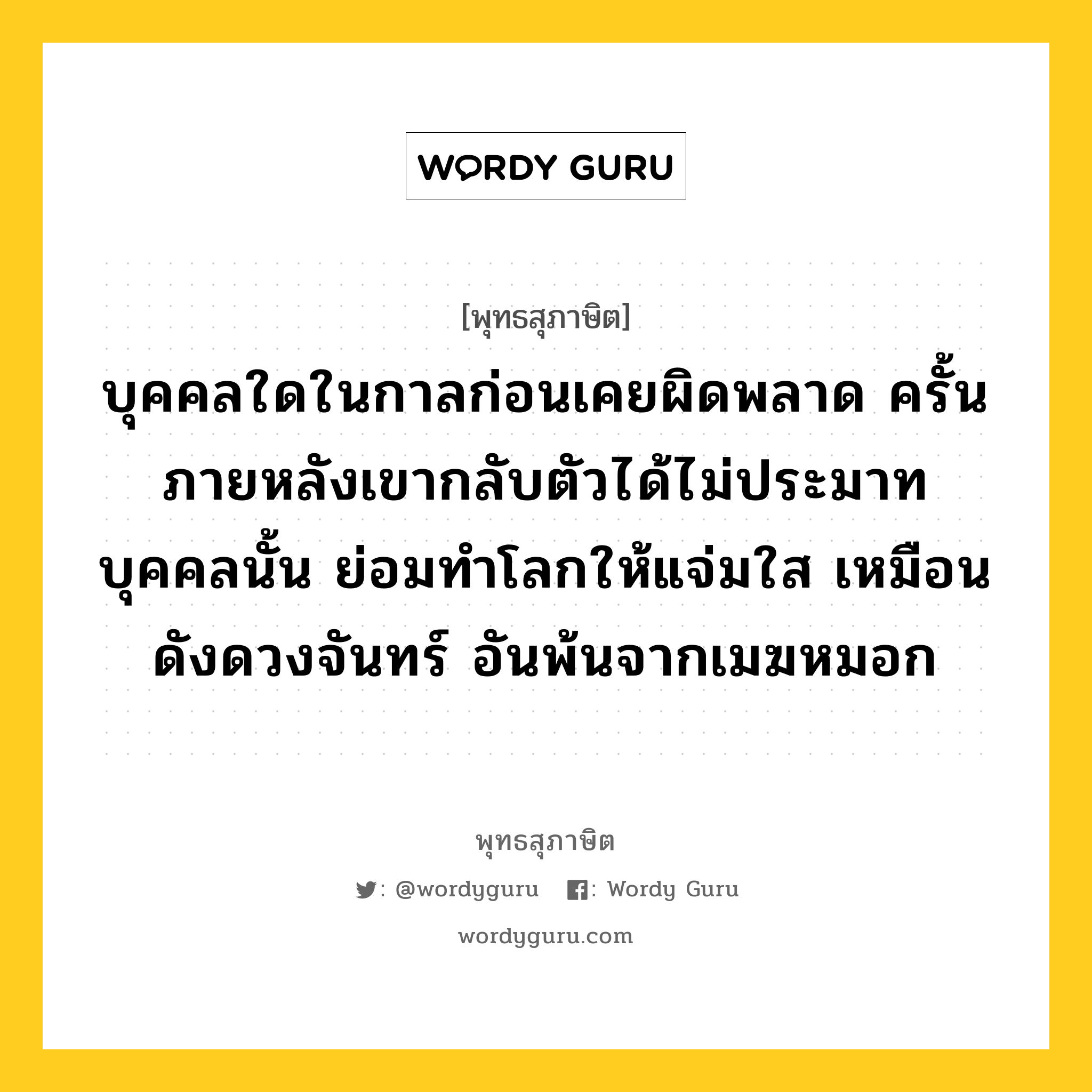 บุคคลใดในกาลก่อนเคยผิดพลาด ครั้นภายหลังเขากลับตัวได้ไม่ประมาท บุคคลนั้น ย่อมทำโลกให้แจ่มใส เหมือนดังดวงจันทร์ อันพ้นจากเมฆหมอก หมายถึงอะไร?, พุทธสุภาษิต บุคคลใดในกาลก่อนเคยผิดพลาด ครั้นภายหลังเขากลับตัวได้ไม่ประมาท บุคคลนั้น ย่อมทำโลกให้แจ่มใส เหมือนดังดวงจันทร์ อันพ้นจากเมฆหมอก หมวดหมู่ หมวดความสุข หมวด หมวดความสุข