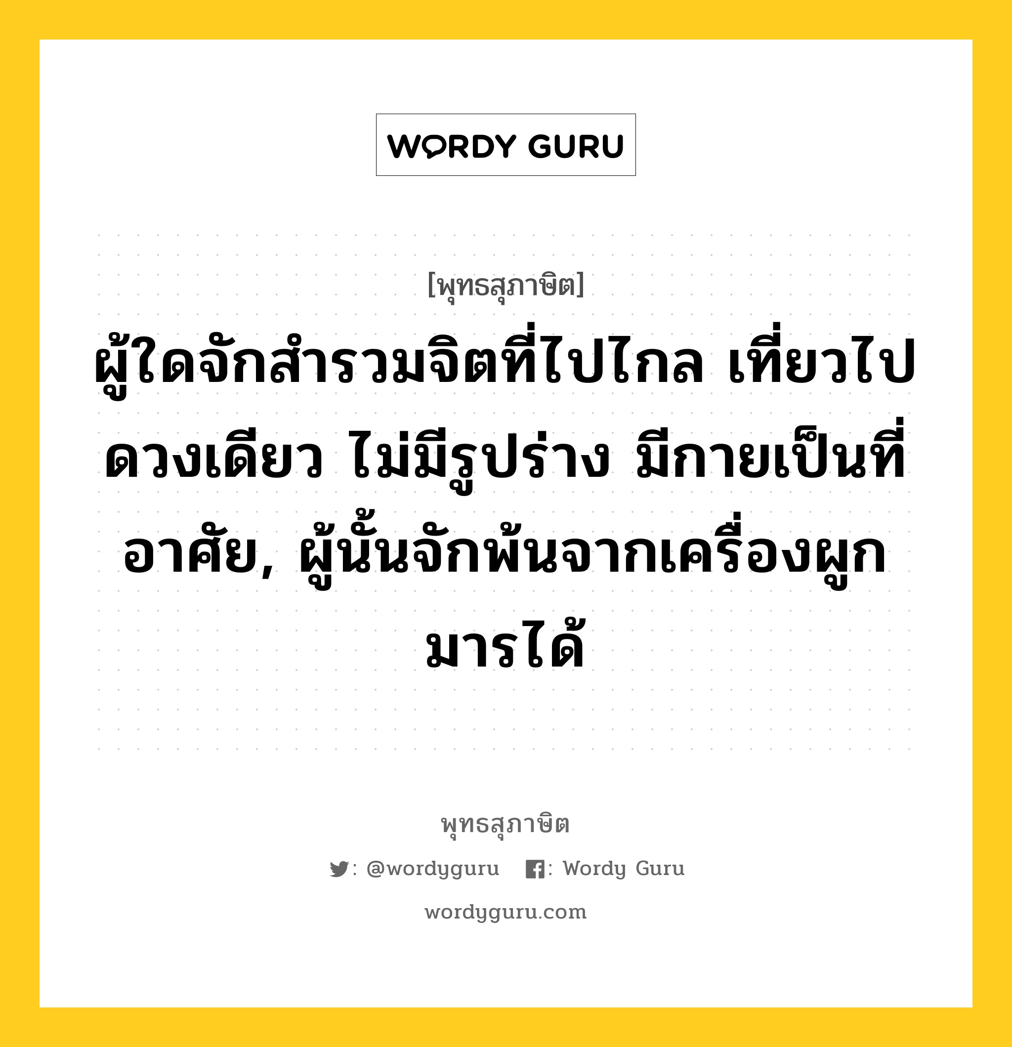 ผู้ใดจักสำรวมจิตที่ไปไกล เที่ยวไปดวงเดียว ไม่มีรูปร่าง มีกายเป็นที่อาศัย, ผู้นั้นจักพ้นจากเครื่องผูกมารได้ หมายถึงอะไร?, พุทธสุภาษิต ผู้ใดจักสำรวมจิตที่ไปไกล เที่ยวไปดวงเดียว ไม่มีรูปร่าง มีกายเป็นที่อาศัย, ผู้นั้นจักพ้นจากเครื่องผูกมารได้ หมวดหมู่ หมวดจิต หมวด หมวดจิต