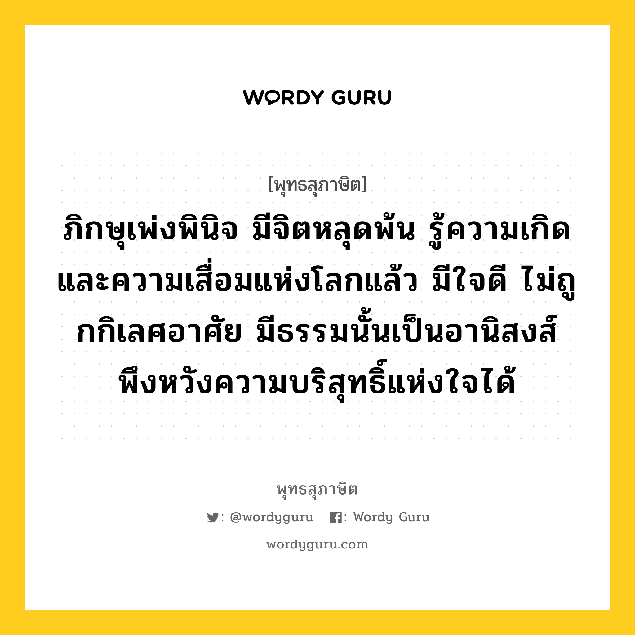 ภิกษุเพ่งพินิจ มีจิตหลุดพ้น รู้ความเกิด และความเสื่อมแห่งโลกแล้ว มีใจดี ไม่ถูกกิเลศอาศัย มีธรรมนั้นเป็นอานิสงส์ พึงหวังความบริสุทธิ์แห่งใจได้ หมายถึงอะไร?, พุทธสุภาษิต ภิกษุเพ่งพินิจ มีจิตหลุดพ้น รู้ความเกิด และความเสื่อมแห่งโลกแล้ว มีใจดี ไม่ถูกกิเลศอาศัย มีธรรมนั้นเป็นอานิสงส์ พึงหวังความบริสุทธิ์แห่งใจได้ หมวดหมู่ หมวดจิต หมวด หมวดจิต