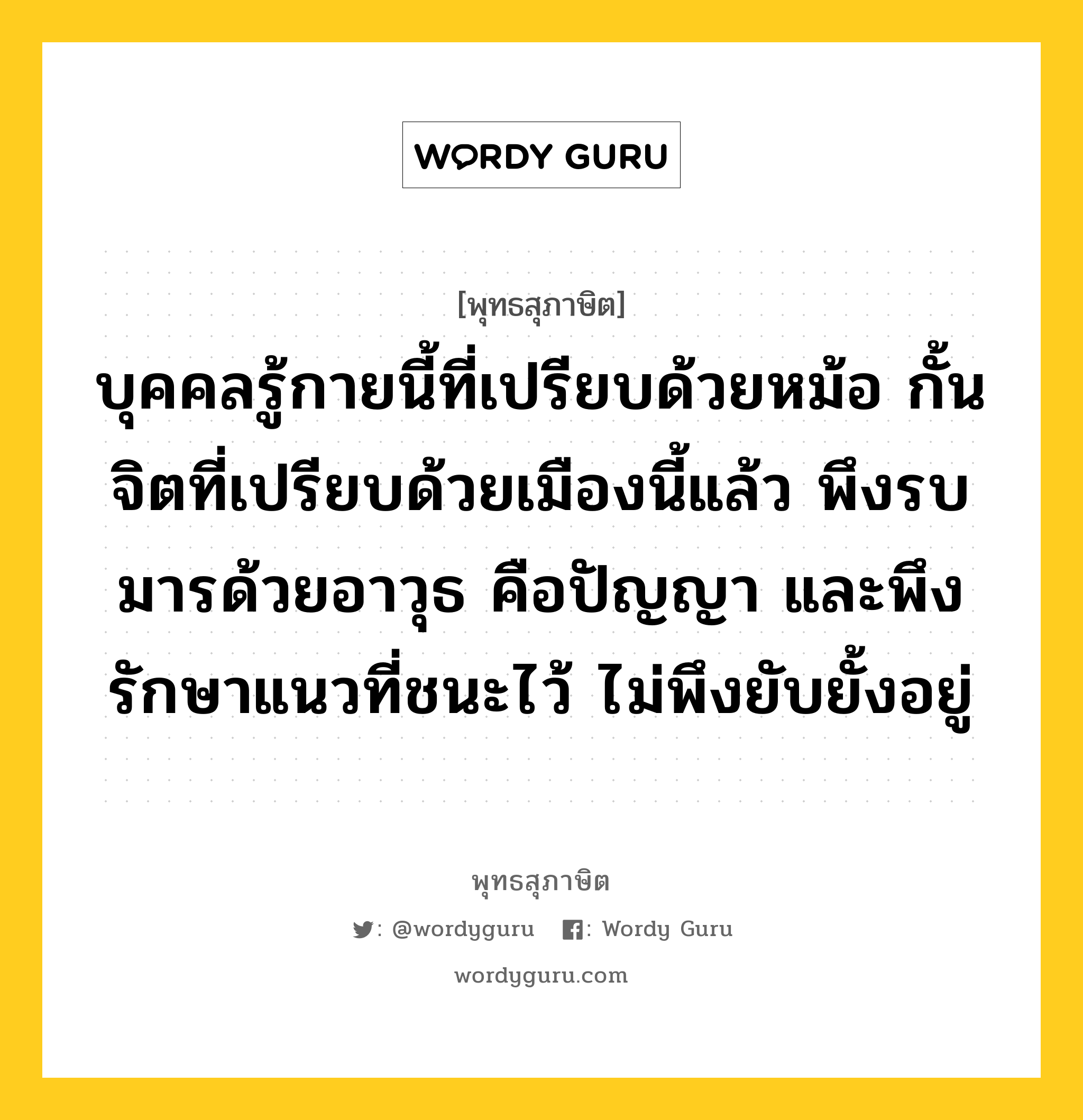 บุคคลรู้กายนี้ที่เปรียบด้วยหม้อ กั้นจิตที่เปรียบด้วยเมืองนี้แล้ว พึงรบมารด้วยอาวุธ คือปัญญา และพึงรักษาแนวที่ชนะไว้ ไม่พึงยับยั้งอยู่ หมายถึงอะไร?, พุทธสุภาษิต บุคคลรู้กายนี้ที่เปรียบด้วยหม้อ กั้นจิตที่เปรียบด้วยเมืองนี้แล้ว พึงรบมารด้วยอาวุธ คือปัญญา และพึงรักษาแนวที่ชนะไว้ ไม่พึงยับยั้งอยู่ หมวดหมู่ หมวดจิต หมวด หมวดจิต