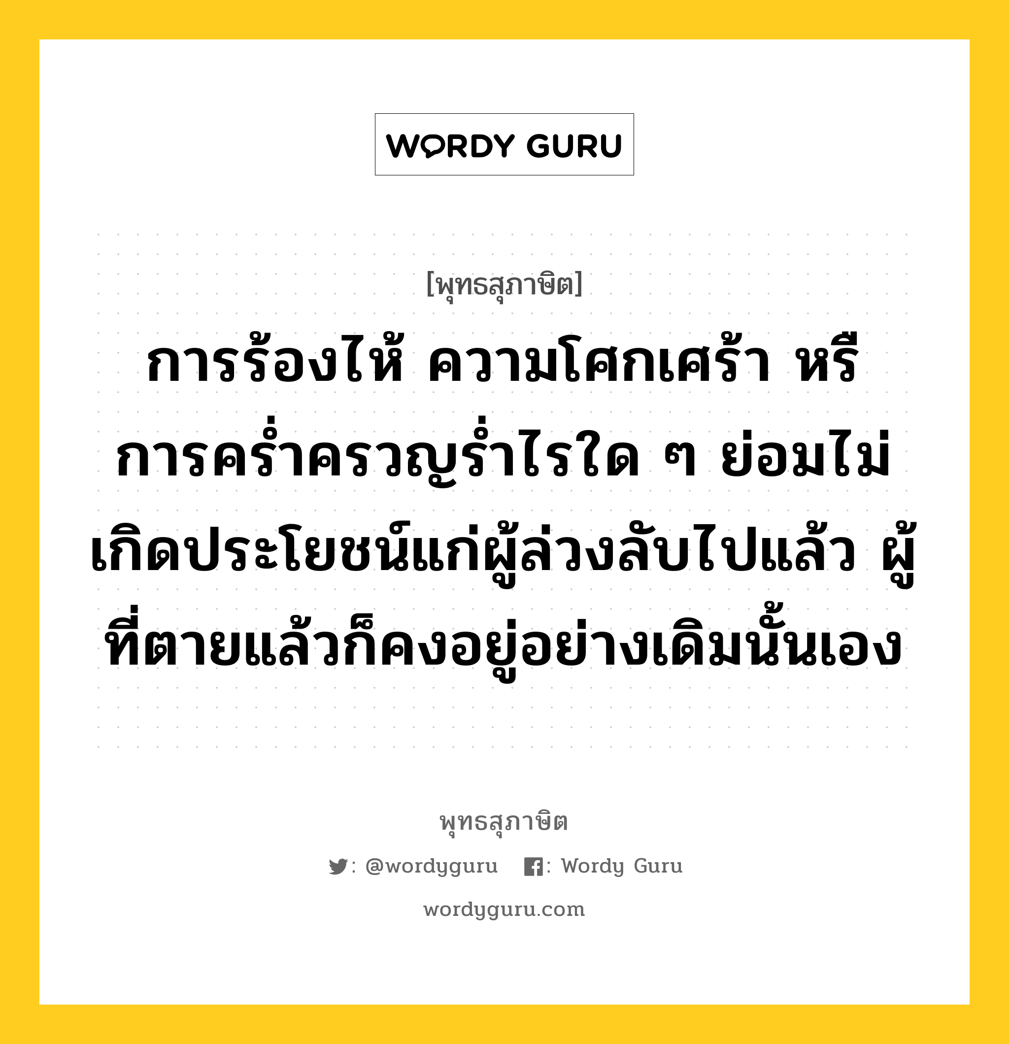 การร้องไห้ ความโศกเศร้า หรื การคร่ำครวญร่ำไรใด ๆ ย่อมไม่เกิดประโยชน์แก่ผู้ล่วงลับไปแล้ว ผู้ที่ตายแล้วก็คงอยู่อย่างเดิมนั้นเอง หมายถึงอะไร?, พุทธสุภาษิต การร้องไห้ ความโศกเศร้า หรื การคร่ำครวญร่ำไรใด ๆ ย่อมไม่เกิดประโยชน์แก่ผู้ล่วงลับไปแล้ว ผู้ที่ตายแล้วก็คงอยู่อย่างเดิมนั้นเอง หมวดหมู่ หมวดชีวิต-ความตาย หมวด หมวดชีวิต-ความตาย