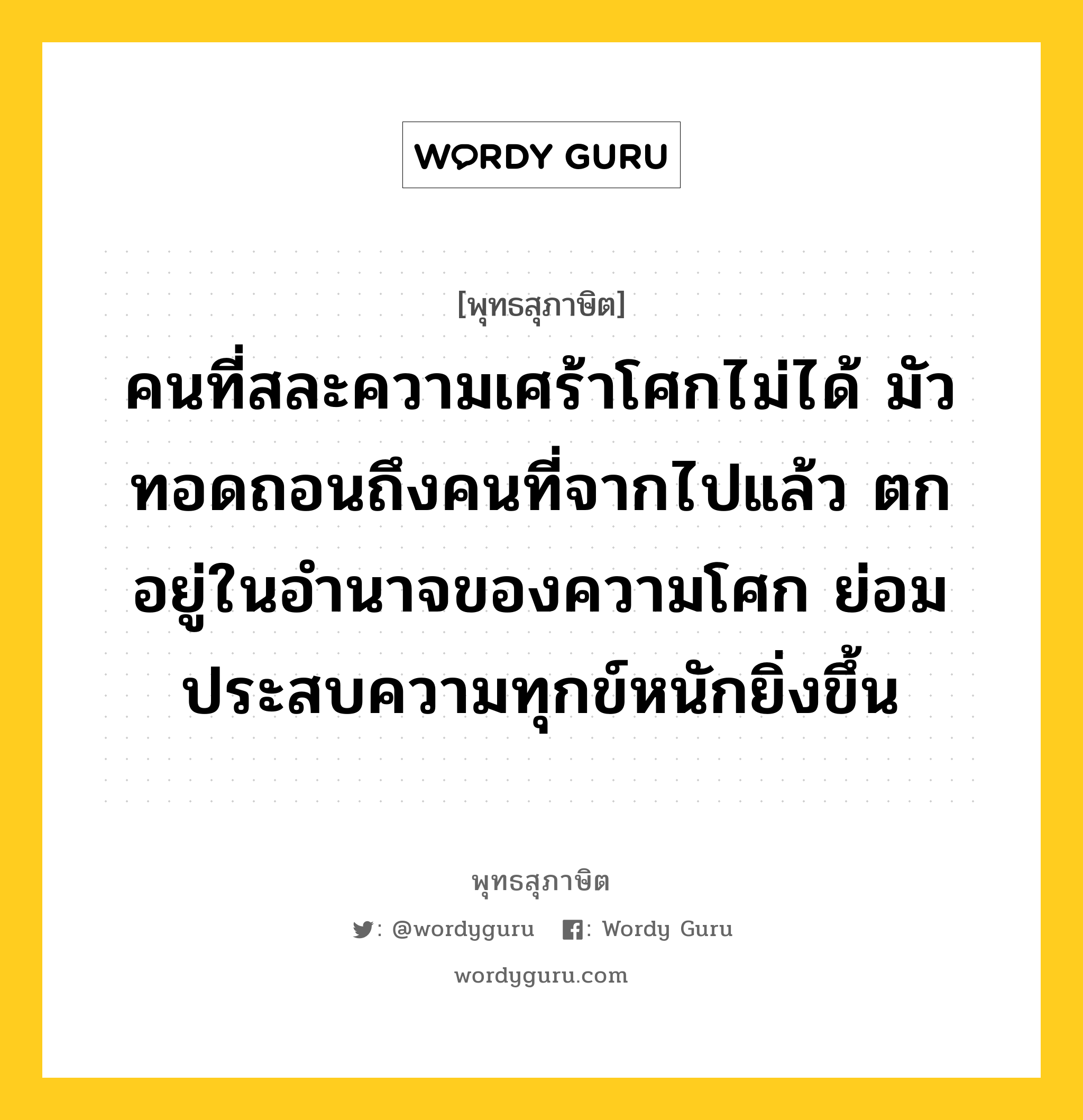 คนที่สละความเศร้าโศกไม่ได้ มัวทอดถอนถึงคนที่จากไปแล้ว ตกอยู่ในอำนาจของความโศก ย่อมประสบความทุกข์หนักยิ่งขึ้น หมายถึงอะไร?, พุทธสุภาษิต คนที่สละความเศร้าโศกไม่ได้ มัวทอดถอนถึงคนที่จากไปแล้ว ตกอยู่ในอำนาจของความโศก ย่อมประสบความทุกข์หนักยิ่งขึ้น หมวดหมู่ หมวดชีวิต-ความตาย หมวด หมวดชีวิต-ความตาย