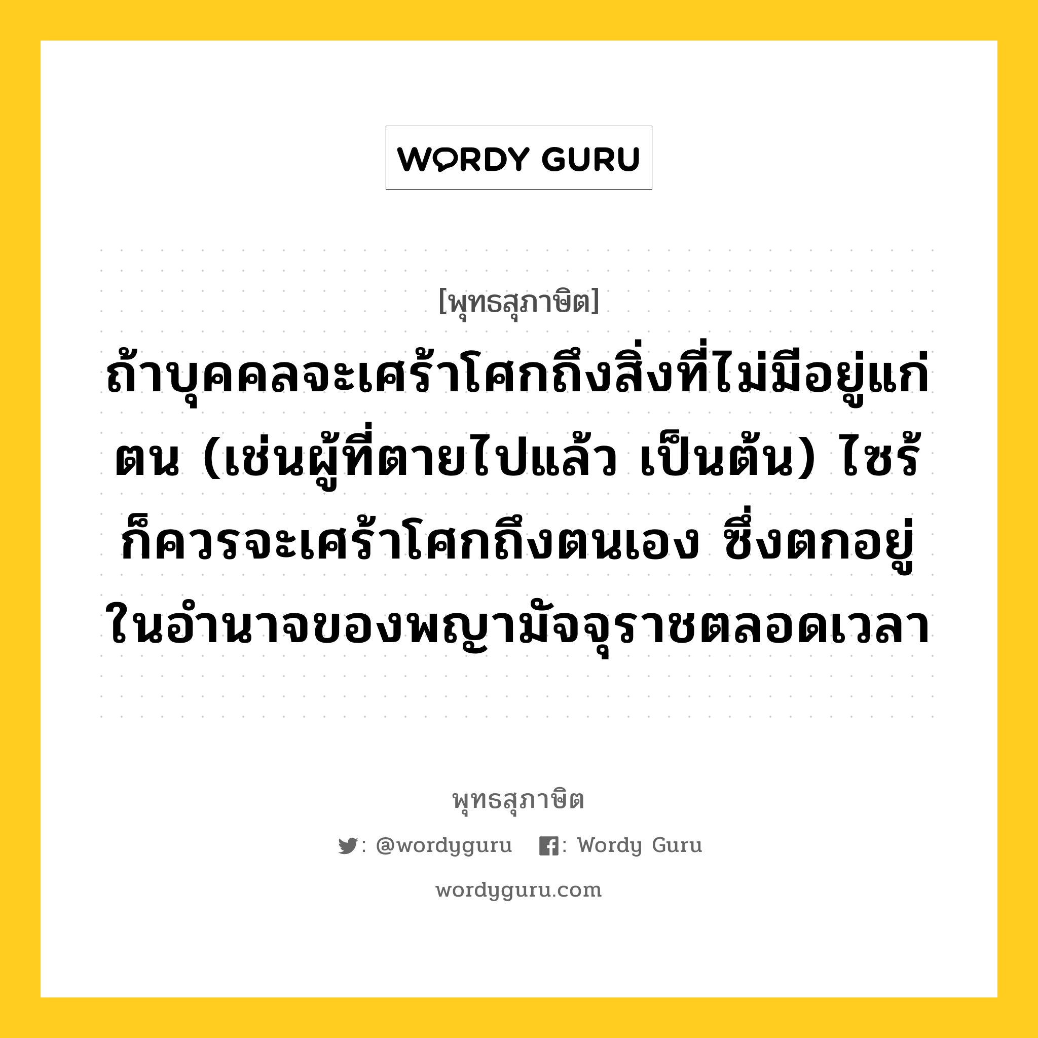 ถ้าบุคคลจะเศร้าโศกถึงสิ่งที่ไม่มีอยู่แก่ตน (เช่นผู้ที่ตายไปแล้ว เป็นต้น) ไซร้ ก็ควรจะเศร้าโศกถึงตนเอง ซึ่งตกอยู่ในอำนาจของพญามัจจุราชตลอดเวลา หมายถึงอะไร?, พุทธสุภาษิต ถ้าบุคคลจะเศร้าโศกถึงสิ่งที่ไม่มีอยู่แก่ตน (เช่นผู้ที่ตายไปแล้ว เป็นต้น) ไซร้ ก็ควรจะเศร้าโศกถึงตนเอง ซึ่งตกอยู่ในอำนาจของพญามัจจุราชตลอดเวลา หมวดหมู่ หมวดชีวิต-ความตาย หมวด หมวดชีวิต-ความตาย