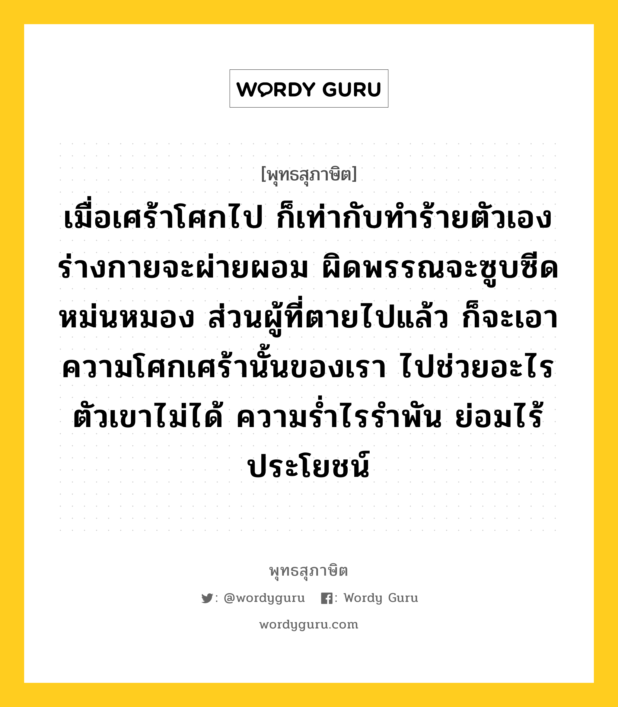 เมื่อเศร้าโศกไป ก็เท่ากับทำร้ายตัวเอง ร่างกายจะผ่ายผอม ผิดพรรณจะซูบซีดหม่นหมอง ส่วนผู้ที่ตายไปแล้ว ก็จะเอาความโศกเศร้านั้นของเรา ไปช่วยอะไรตัวเขาไม่ได้ ความร่ำไรรำพัน ย่อมไร้ประโยชน์ หมายถึงอะไร?, พุทธสุภาษิต เมื่อเศร้าโศกไป ก็เท่ากับทำร้ายตัวเอง ร่างกายจะผ่ายผอม ผิดพรรณจะซูบซีดหม่นหมอง ส่วนผู้ที่ตายไปแล้ว ก็จะเอาความโศกเศร้านั้นของเรา ไปช่วยอะไรตัวเขาไม่ได้ ความร่ำไรรำพัน ย่อมไร้ประโยชน์ หมวดหมู่ หมวดชีวิต-ความตาย หมวด หมวดชีวิต-ความตาย