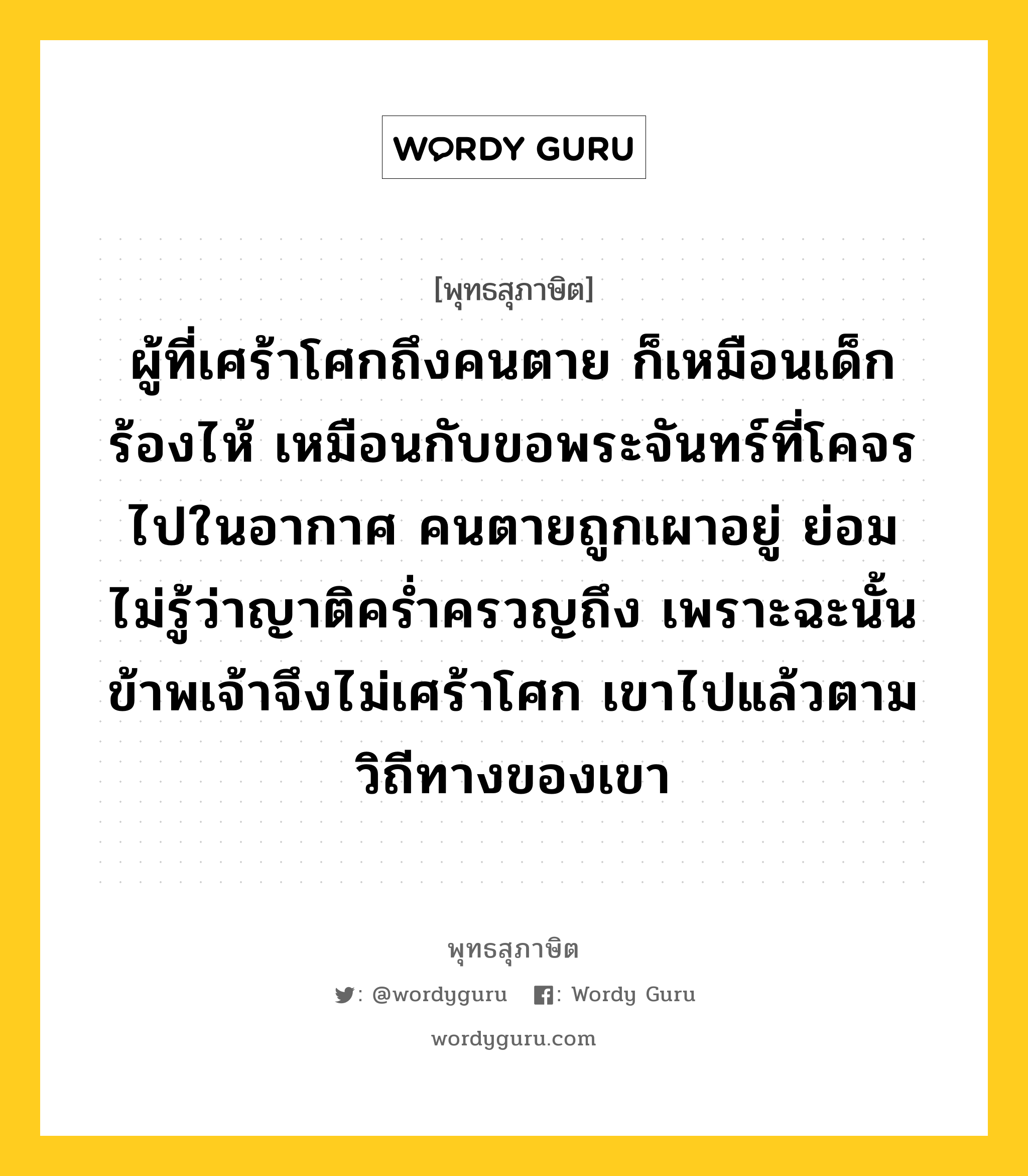 ผู้ที่เศร้าโศกถึงคนตาย ก็เหมือนเด็กร้องไห้ เหมือนกับขอพระจันทร์ที่โคจรไปในอากาศ คนตายถูกเผาอยู่ ย่อมไม่รู้ว่าญาติคร่ำครวญถึง เพราะฉะนั้น ข้าพเจ้าจึงไม่เศร้าโศก เขาไปแล้วตามวิถีทางของเขา หมายถึงอะไร?, พุทธสุภาษิต ผู้ที่เศร้าโศกถึงคนตาย ก็เหมือนเด็กร้องไห้ เหมือนกับขอพระจันทร์ที่โคจรไปในอากาศ คนตายถูกเผาอยู่ ย่อมไม่รู้ว่าญาติคร่ำครวญถึง เพราะฉะนั้น ข้าพเจ้าจึงไม่เศร้าโศก เขาไปแล้วตามวิถีทางของเขา หมวดหมู่ หมวดชีวิต-ความตาย หมวด หมวดชีวิต-ความตาย