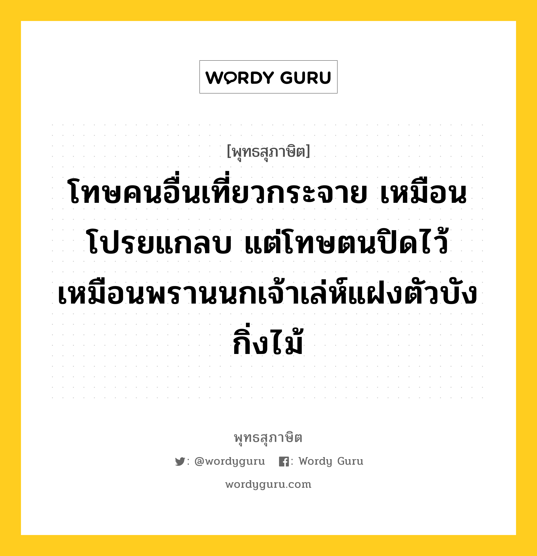 โทษคนอื่นเที่ยวกระจาย เหมือนโปรยแกลบ แต่โทษตนปิดไว้ เหมือนพรานนกเจ้าเล่ห์แฝงตัวบังกิ่งไม้ หมายถึงอะไร?, พุทธสุภาษิต โทษคนอื่นเที่ยวกระจาย เหมือนโปรยแกลบ แต่โทษตนปิดไว้ เหมือนพรานนกเจ้าเล่ห์แฝงตัวบังกิ่งไม้ หมวดหมู่ หมวดตน- ฝึกตน หมวด หมวดตน- ฝึกตน