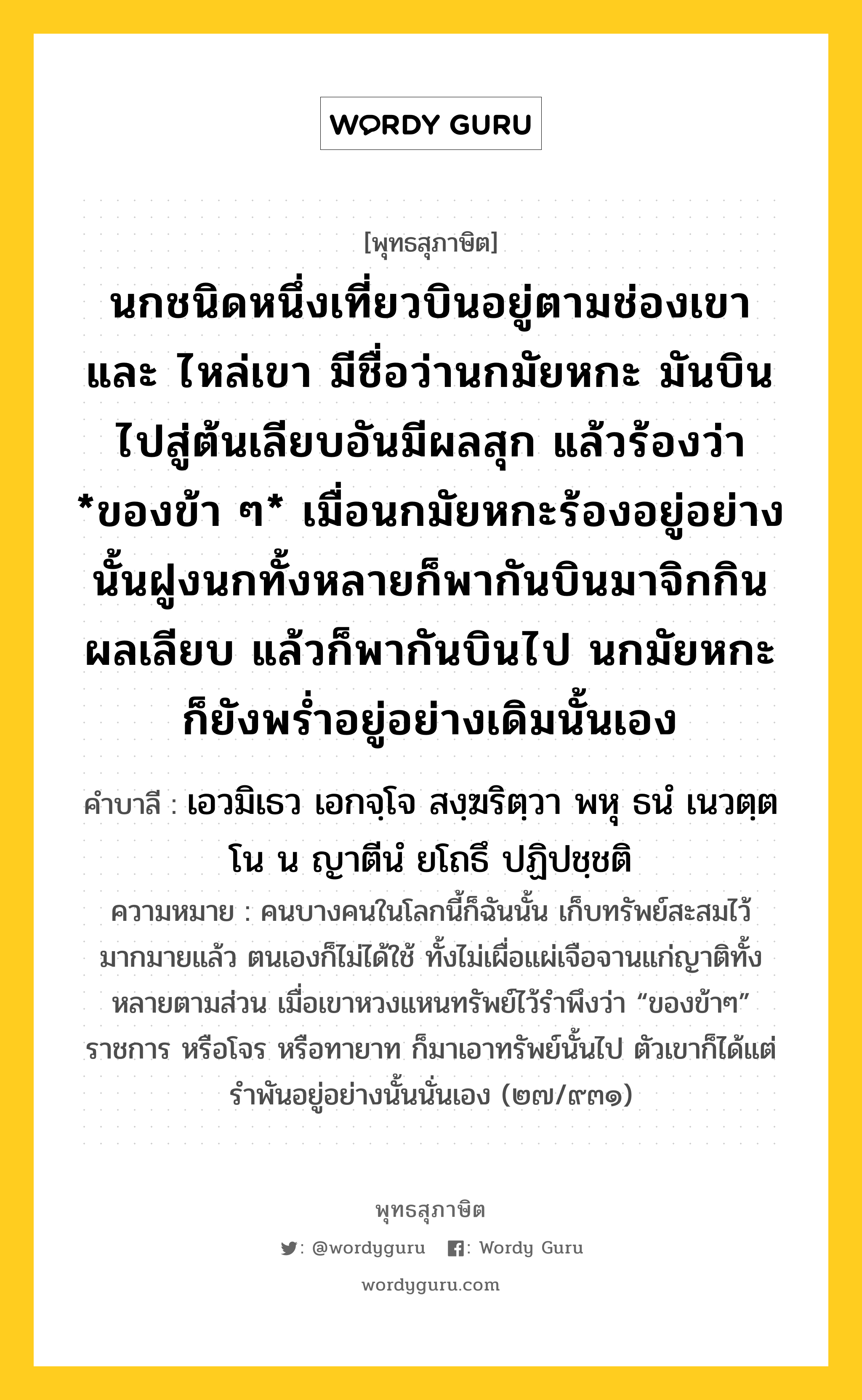 นกชนิดหนึ่งเที่ยวบินอยู่ตามช่องเขา และ ไหล่เขา มีชื่อว่านกมัยหกะ มันบินไปสู่ต้นเลียบอันมีผลสุก แล้วร้องว่า *ของข้า ๆ* เมื่อนกมัยหกะร้องอยู่อย่างนั้นฝูงนกทั้งหลายก็พากันบินมาจิกกินผลเลียบ แล้วก็พากันบินไป นกมัยหกะก็ยังพร่ำอยู่อย่างเดิมนั้นเอง หมายถึงอะไร?, พุทธสุภาษิต นกชนิดหนึ่งเที่ยวบินอยู่ตามช่องเขา และ ไหล่เขา มีชื่อว่านกมัยหกะ มันบินไปสู่ต้นเลียบอันมีผลสุก แล้วร้องว่า *ของข้า ๆ* เมื่อนกมัยหกะร้องอยู่อย่างนั้นฝูงนกทั้งหลายก็พากันบินมาจิกกินผลเลียบ แล้วก็พากันบินไป นกมัยหกะก็ยังพร่ำอยู่อย่างเดิมนั้นเอง คำบาลี เอวมิเธว เอกจฺโจ สงฺฆริตฺวา พหุ ธนํ เนวตฺตโน น ญาตีนํ ยโถธึ ปฏิปชฺชติ ความหมาย คนบางคนในโลกนี้ก็ฉันนั้น เก็บทรัพย์สะสมไว้มากมายแล้ว ตนเองก็ไม่ได้ใช้ ทั้งไม่เผื่อแผ่เจือจานแก่ญาติทั้งหลายตามส่วน เมื่อเขาหวงแหนทรัพย์ไว้รำพึงว่า “ของข้าๆ” ราชการ หรือโจร หรือทายาท ก็มาเอาทรัพย์นั้นไป ตัวเขาก็ได้แต่รำพันอยู่อย่างนั้นนั่นเอง (๒๗/๙๓๑) หมวดหมู่ หมวดทาน หมวด หมวดทาน