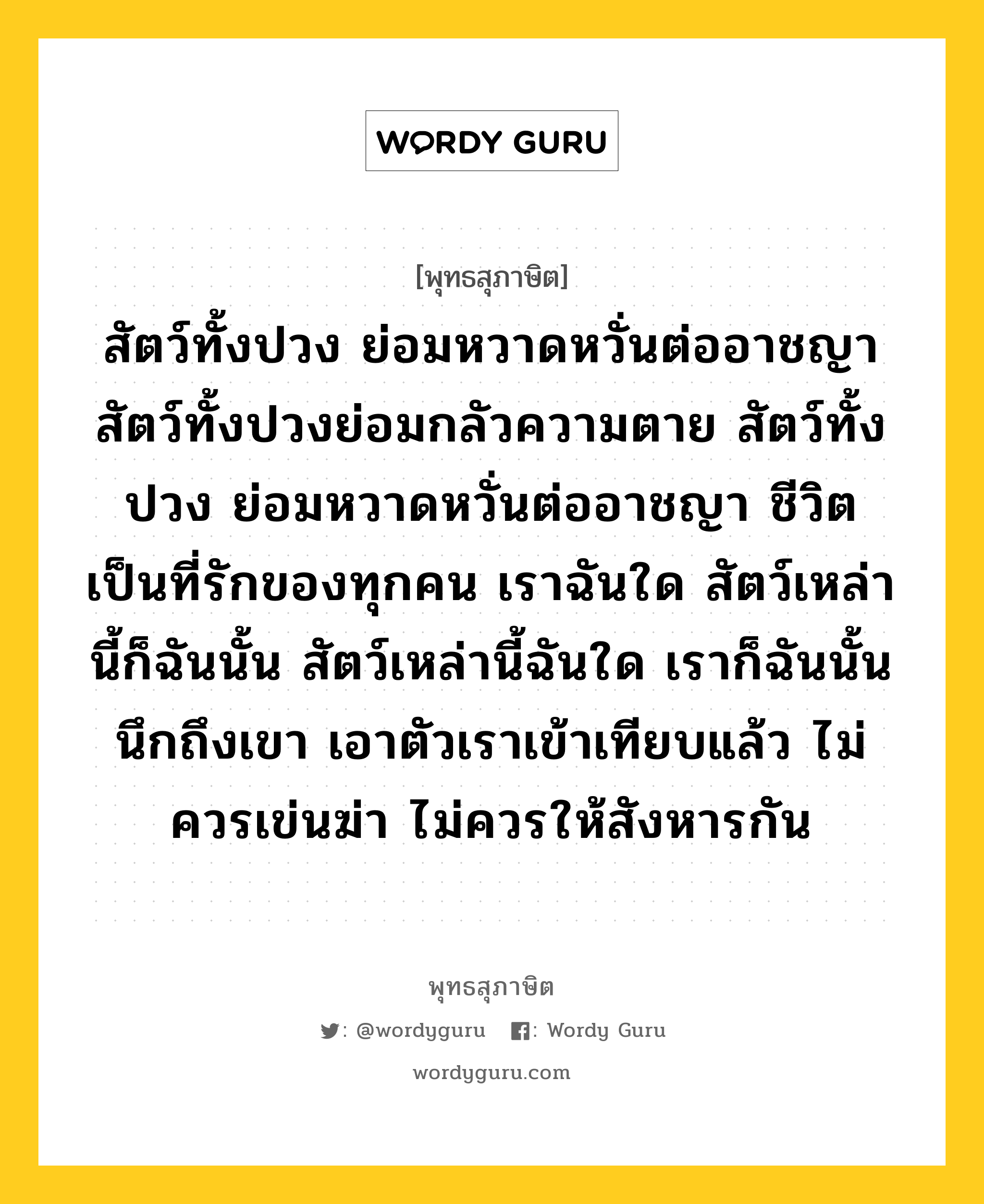 สัตว์ทั้งปวง ย่อมหวาดหวั่นต่ออาชญา สัตว์ทั้งปวงย่อมกลัวความตาย สัตว์ทั้งปวง ย่อมหวาดหวั่นต่ออาชญา ชีวิตเป็นที่รักของทุกคน เราฉันใด สัตว์เหล่านี้ก็ฉันนั้น สัตว์เหล่านี้ฉันใด เราก็ฉันนั้น นึกถึงเขา เอาตัวเราเข้าเทียบแล้ว ไม่ควรเข่นฆ่า ไม่ควรให้สังหารกัน หมายถึงอะไร?, พุทธสุภาษิต สัตว์ทั้งปวง ย่อมหวาดหวั่นต่ออาชญา สัตว์ทั้งปวงย่อมกลัวความตาย สัตว์ทั้งปวง ย่อมหวาดหวั่นต่ออาชญา ชีวิตเป็นที่รักของทุกคน เราฉันใด สัตว์เหล่านี้ก็ฉันนั้น สัตว์เหล่านี้ฉันใด เราก็ฉันนั้น นึกถึงเขา เอาตัวเราเข้าเทียบแล้ว ไม่ควรเข่นฆ่า ไม่ควรให้สังหารกัน หมวดหมู่ หมวดทาน หมวด หมวดทาน