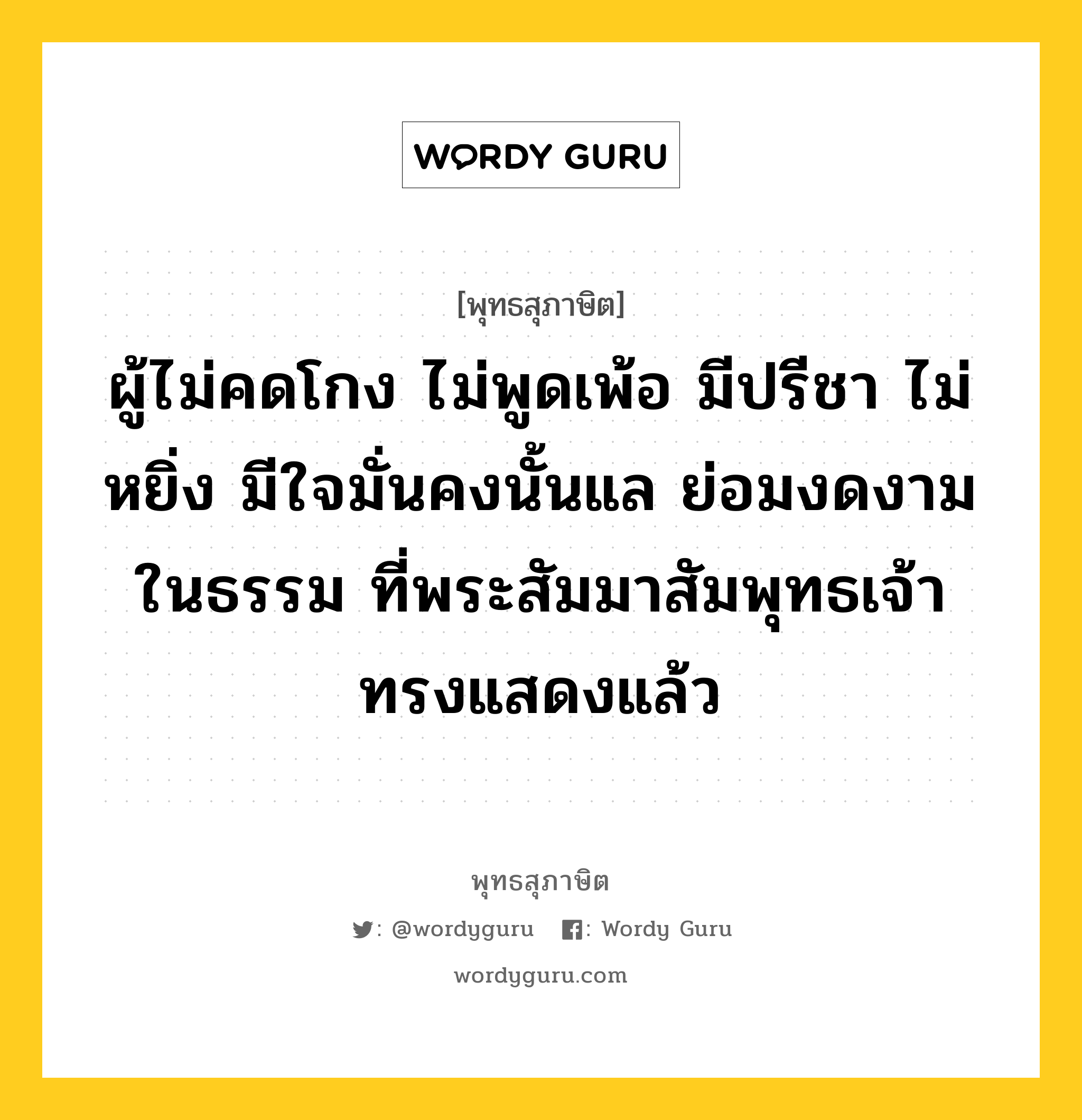 ผู้ไม่คดโกง ไม่พูดเพ้อ มีปรีชา ไม่หยิ่ง มีใจมั่นคงนั้นแล ย่อมงดงามในธรรม ที่พระสัมมาสัมพุทธเจ้าทรงแสดงแล้ว หมายถึงอะไร?, พุทธสุภาษิต ผู้ไม่คดโกง ไม่พูดเพ้อ มีปรีชา ไม่หยิ่ง มีใจมั่นคงนั้นแล ย่อมงดงามในธรรม ที่พระสัมมาสัมพุทธเจ้าทรงแสดงแล้ว หมวดหมู่ หมวดธรรม หมวด หมวดธรรม