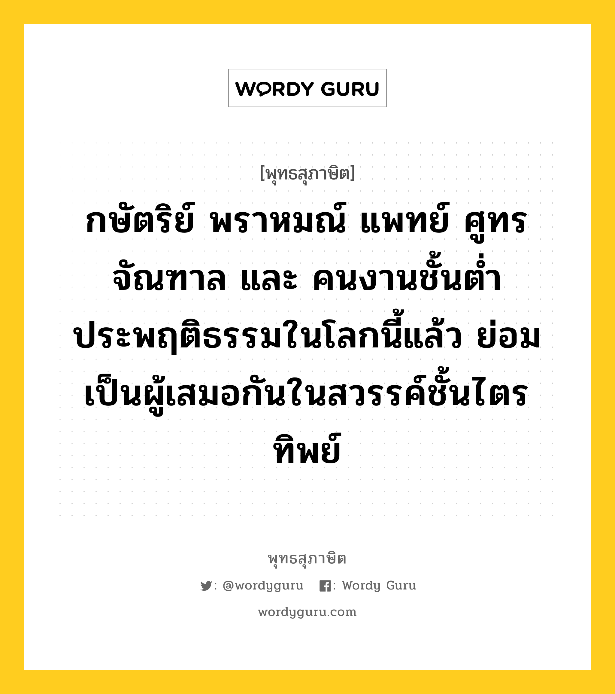 กษัตริย์ พราหมณ์ แพทย์ ศูทร จัณฑาล และ คนงานชั้นต่ำ ประพฤติธรรมในโลกนี้แล้ว ย่อมเป็นผู้เสมอกันในสวรรค์ชั้นไตรทิพย์ หมายถึงอะไร?, พุทธสุภาษิต กษัตริย์ พราหมณ์ แพทย์ ศูทร จัณฑาล และ คนงานชั้นต่ำ ประพฤติธรรมในโลกนี้แล้ว ย่อมเป็นผู้เสมอกันในสวรรค์ชั้นไตรทิพย์ หมวดหมู่ หมวดธรรม หมวด หมวดธรรม