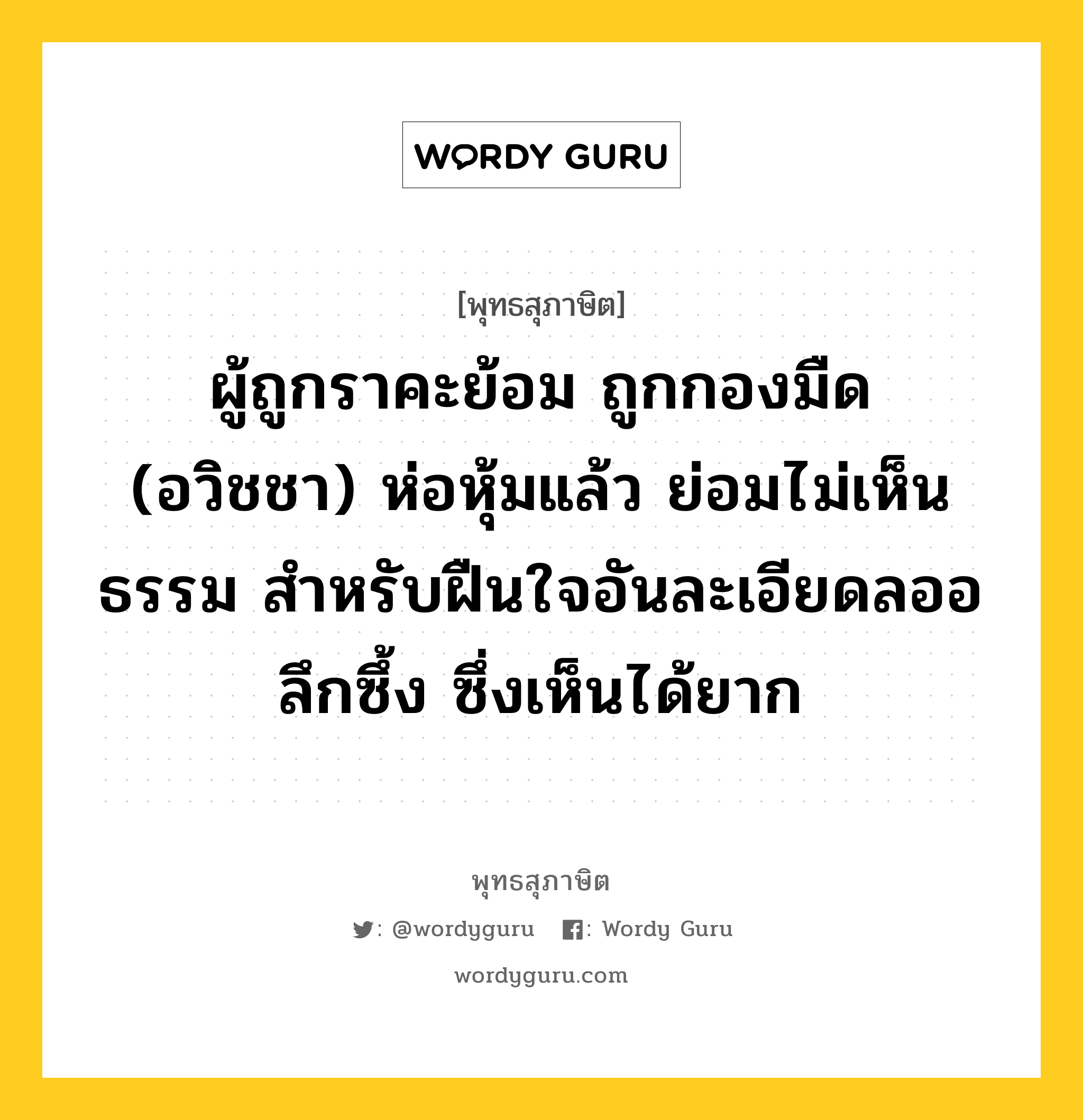 ผู้ถูกราคะย้อม ถูกกองมืด (อวิชชา) ห่อหุ้มแล้ว ย่อมไม่เห็นธรรม สำหรับฝืนใจอันละเอียดลออ ลึกซึ้ง ซึ่งเห็นได้ยาก หมายถึงอะไร?, พุทธสุภาษิต ผู้ถูกราคะย้อม ถูกกองมืด (อวิชชา) ห่อหุ้มแล้ว ย่อมไม่เห็นธรรม สำหรับฝืนใจอันละเอียดลออ ลึกซึ้ง ซึ่งเห็นได้ยาก หมวดหมู่ หมวดธรรม หมวด หมวดธรรม