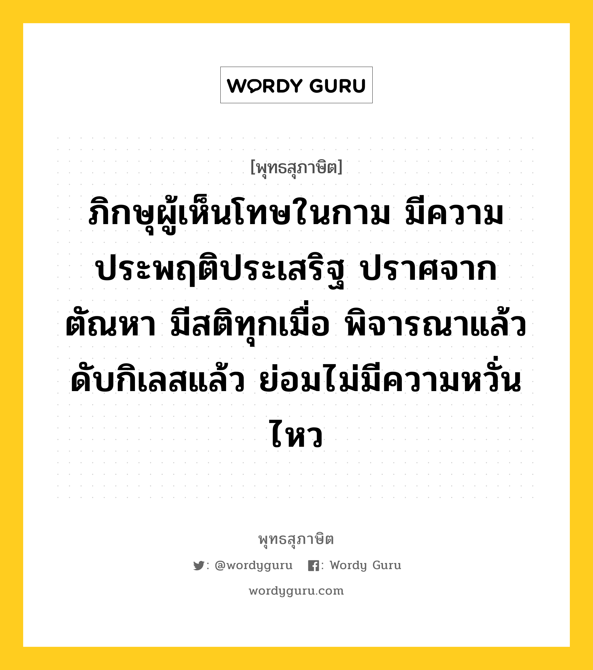 ภิกษุผู้เห็นโทษในกาม มีความประพฤติประเสริฐ ปราศจากตัณหา มีสติทุกเมื่อ พิจารณาแล้ว ดับกิเลสแล้ว ย่อมไม่มีความหวั่นไหว หมายถึงอะไร?, พุทธสุภาษิต ภิกษุผู้เห็นโทษในกาม มีความประพฤติประเสริฐ ปราศจากตัณหา มีสติทุกเมื่อ พิจารณาแล้ว ดับกิเลสแล้ว ย่อมไม่มีความหวั่นไหว หมวดหมู่ หมวดธรรม หมวด หมวดธรรม