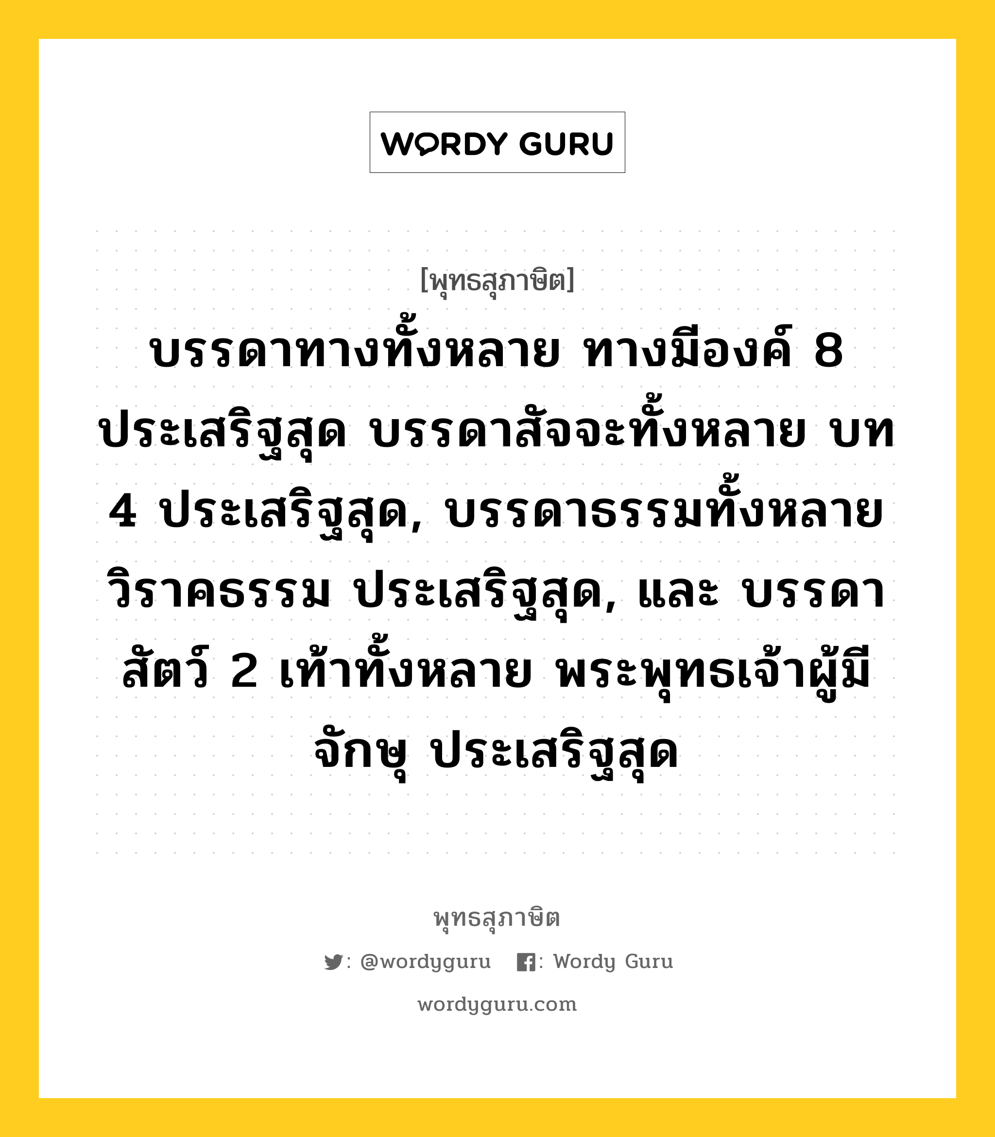 บรรดาทางทั้งหลาย ทางมีองค์ 8 ประเสริฐสุด บรรดาสัจจะทั้งหลาย บท 4 ประเสริฐสุด, บรรดาธรรมทั้งหลาย วิราคธรรม ประเสริฐสุด, และ บรรดาสัตว์ 2 เท้าทั้งหลาย พระพุทธเจ้าผู้มีจักษุ ประเสริฐสุด หมายถึงอะไร?, พุทธสุภาษิต บรรดาทางทั้งหลาย ทางมีองค์ 8 ประเสริฐสุด บรรดาสัจจะทั้งหลาย บท 4 ประเสริฐสุด, บรรดาธรรมทั้งหลาย วิราคธรรม ประเสริฐสุด, และ บรรดาสัตว์ 2 เท้าทั้งหลาย พระพุทธเจ้าผู้มีจักษุ ประเสริฐสุด หมวดหมู่ หมวดธรรม หมวด หมวดธรรม