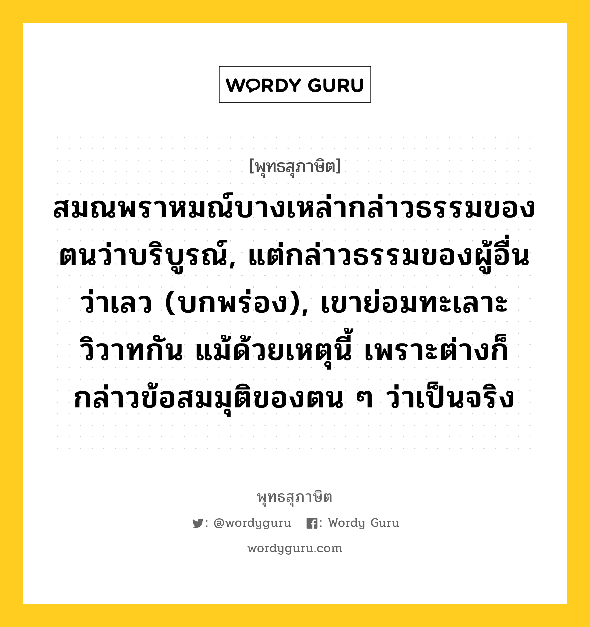 สมณพราหมณ์บางเหล่ากล่าวธรรมของตนว่าบริบูรณ์, แต่กล่าวธรรมของผู้อื่นว่าเลว (บกพร่อง), เขาย่อมทะเลาะวิวาทกัน แม้ด้วยเหตุนี้ เพราะต่างก็กล่าวข้อสมมุติของตน ๆ ว่าเป็นจริง หมายถึงอะไร?, พุทธสุภาษิต สมณพราหมณ์บางเหล่ากล่าวธรรมของตนว่าบริบูรณ์, แต่กล่าวธรรมของผู้อื่นว่าเลว (บกพร่อง), เขาย่อมทะเลาะวิวาทกัน แม้ด้วยเหตุนี้ เพราะต่างก็กล่าวข้อสมมุติของตน ๆ ว่าเป็นจริง หมวดหมู่ หมวดธรรม หมวด หมวดธรรม