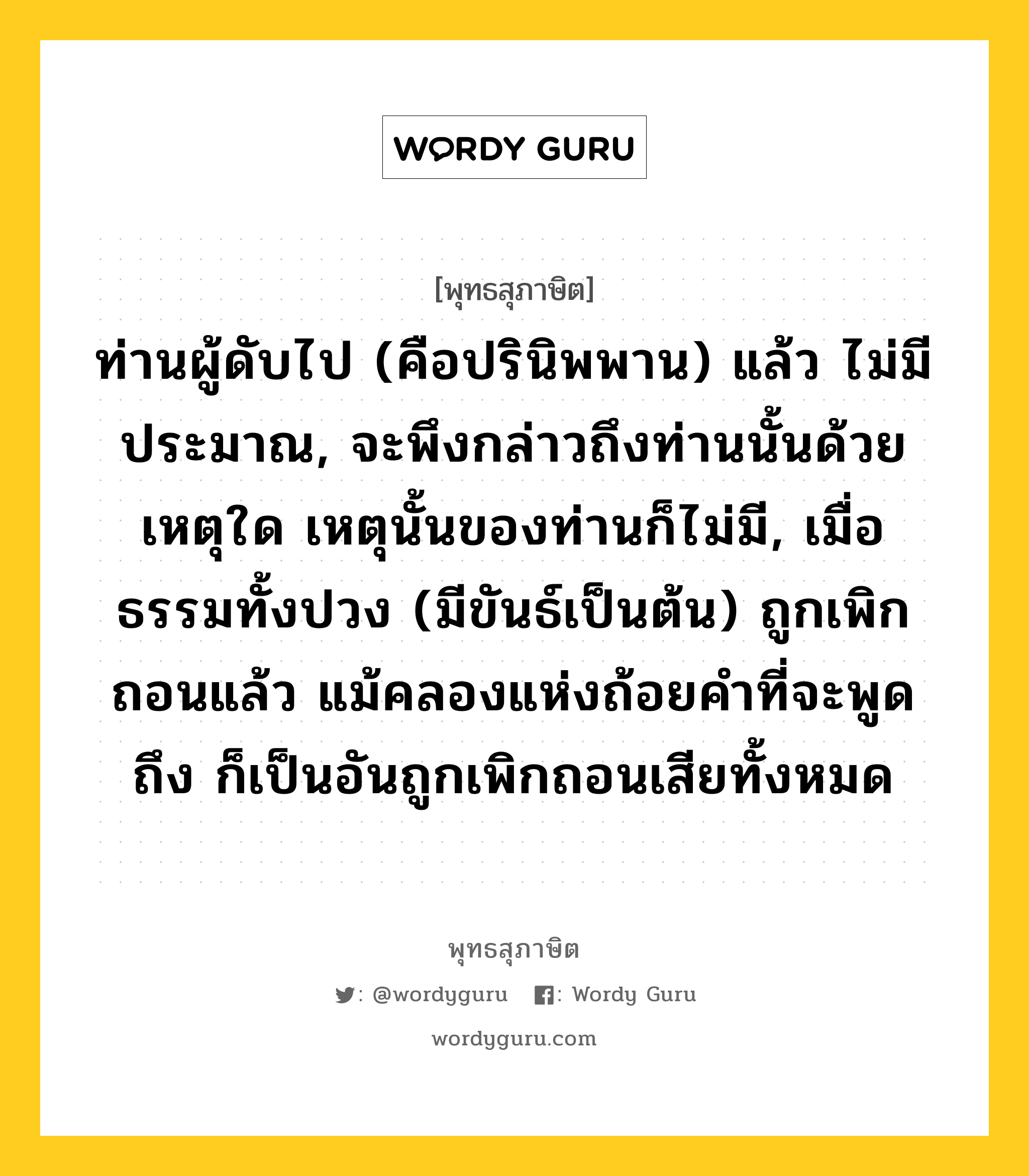 ท่านผู้ดับไป (คือปรินิพพาน) แล้ว ไม่มีประมาณ, จะพึงกล่าวถึงท่านนั้นด้วยเหตุใด เหตุนั้นของท่านก็ไม่มี, เมื่อธรรมทั้งปวง (มีขันธ์เป็นต้น) ถูกเพิกถอนแล้ว แม้คลองแห่งถ้อยคำที่จะพูดถึง ก็เป็นอันถูกเพิกถอนเสียทั้งหมด หมายถึงอะไร?, พุทธสุภาษิต ท่านผู้ดับไป (คือปรินิพพาน) แล้ว ไม่มีประมาณ, จะพึงกล่าวถึงท่านนั้นด้วยเหตุใด เหตุนั้นของท่านก็ไม่มี, เมื่อธรรมทั้งปวง (มีขันธ์เป็นต้น) ถูกเพิกถอนแล้ว แม้คลองแห่งถ้อยคำที่จะพูดถึง ก็เป็นอันถูกเพิกถอนเสียทั้งหมด หมวดหมู่ หมวดธรรม หมวด หมวดธรรม