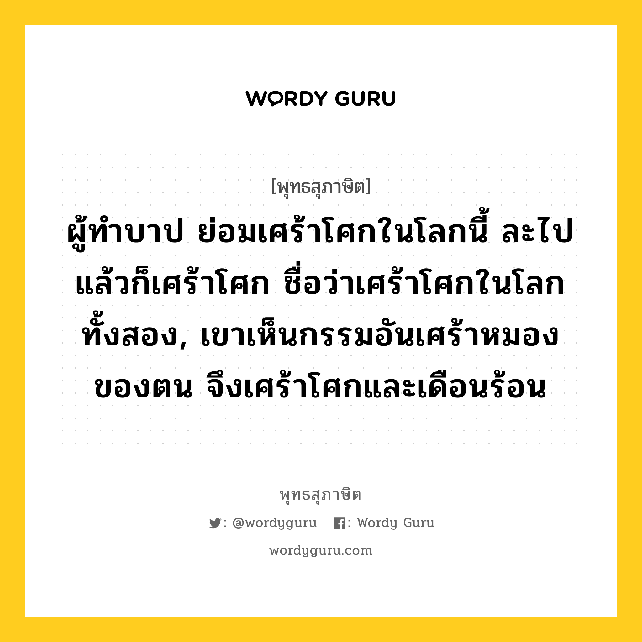 ผู้ทำบาป ย่อมเศร้าโศกในโลกนี้ ละไปแล้วก็เศร้าโศก ชื่อว่าเศร้าโศกในโลกทั้งสอง, เขาเห็นกรรมอันเศร้าหมองของตน จึงเศร้าโศกและเดือนร้อน หมายถึงอะไร?, พุทธสุภาษิต ผู้ทำบาป ย่อมเศร้าโศกในโลกนี้ ละไปแล้วก็เศร้าโศก ชื่อว่าเศร้าโศกในโลกทั้งสอง, เขาเห็นกรรมอันเศร้าหมองของตน จึงเศร้าโศกและเดือนร้อน หมวดหมู่ หมวดบาป-เวร หมวด หมวดบาป-เวร