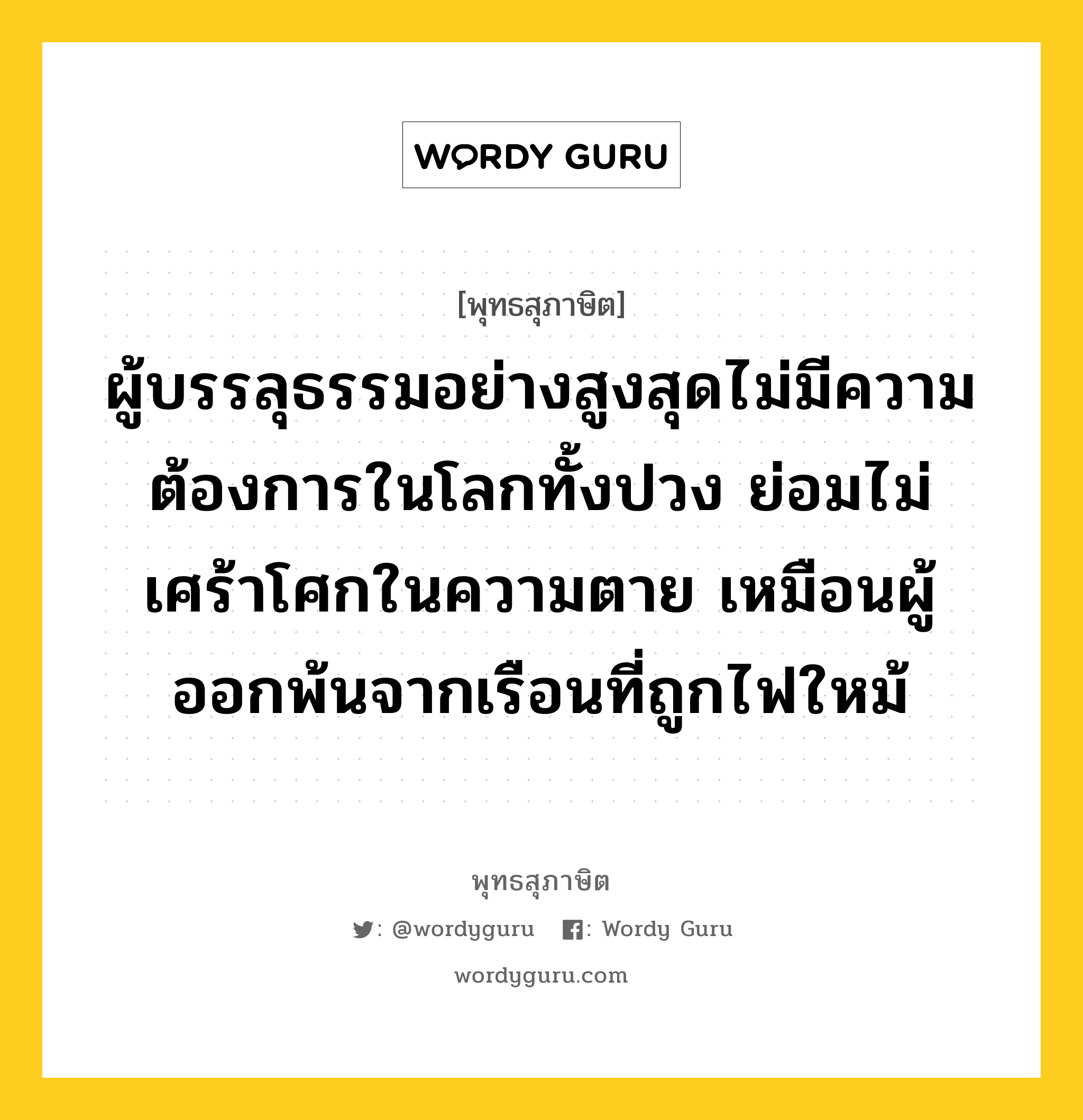 ผู้บรรลุธรรมอย่างสูงสุดไม่มีความต้องการในโลกทั้งปวง ย่อมไม่เศร้าโศกในความตาย เหมือนผู้ออกพ้นจากเรือนที่ถูกไฟใหม้ หมายถึงอะไร?, พุทธสุภาษิต ผู้บรรลุธรรมอย่างสูงสุดไม่มีความต้องการในโลกทั้งปวง ย่อมไม่เศร้าโศกในความตาย เหมือนผู้ออกพ้นจากเรือนที่ถูกไฟใหม้ หมวดหมู่ หมวดบุคคล หมวด หมวดบุคคล