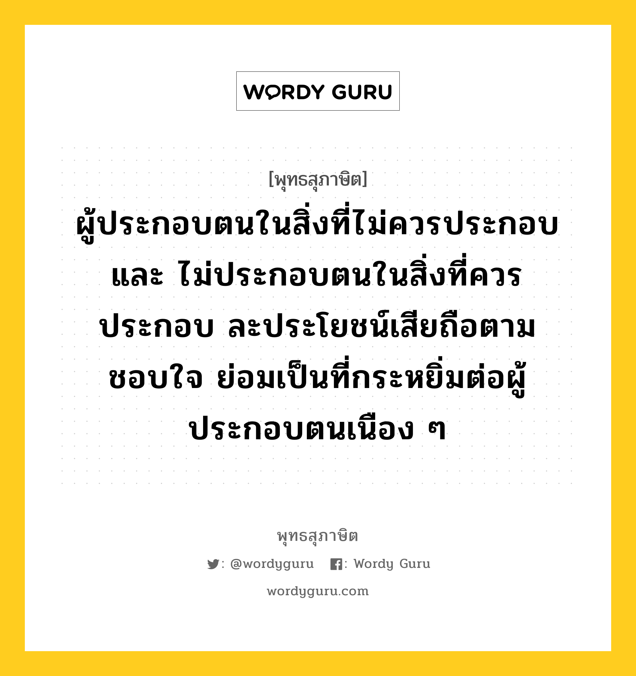 ผู้ประกอบตนในสิ่งที่ไม่ควรประกอบ และ ไม่ประกอบตนในสิ่งที่ควรประกอบ ละประโยชน์เสียถือตามชอบใจ ย่อมเป็นที่กระหยิ่มต่อผู้ประกอบตนเนือง ๆ หมายถึงอะไร?, พุทธสุภาษิต ผู้ประกอบตนในสิ่งที่ไม่ควรประกอบ และ ไม่ประกอบตนในสิ่งที่ควรประกอบ ละประโยชน์เสียถือตามชอบใจ ย่อมเป็นที่กระหยิ่มต่อผู้ประกอบตนเนือง ๆ หมวดหมู่ หมวดบุคคล หมวด หมวดบุคคล