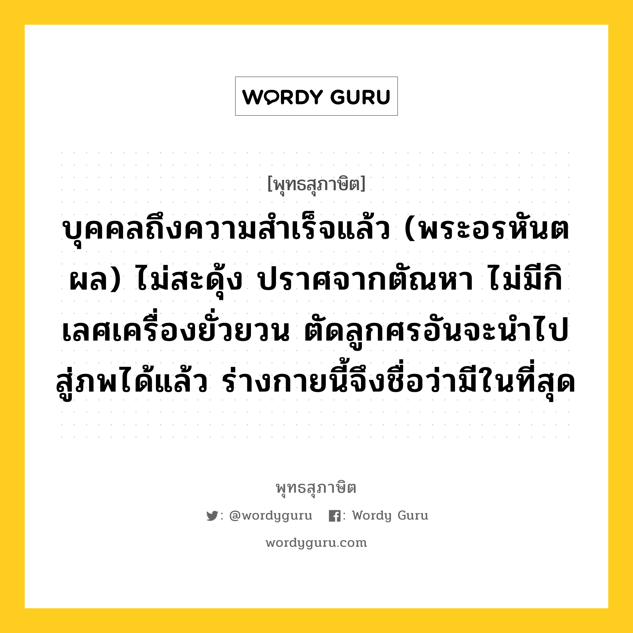 บุคคลถึงความสำเร็จแล้ว (พระอรหันตผล) ไม่สะดุ้ง ปราศจากตัณหา ไม่มีกิเลศเครื่องยั่วยวน ตัดลูกศรอันจะนำไปสู่ภพได้แล้ว ร่างกายนี้จึงชื่อว่ามีในที่สุด หมายถึงอะไร?, พุทธสุภาษิต บุคคลถึงความสำเร็จแล้ว (พระอรหันตผล) ไม่สะดุ้ง ปราศจากตัณหา ไม่มีกิเลศเครื่องยั่วยวน ตัดลูกศรอันจะนำไปสู่ภพได้แล้ว ร่างกายนี้จึงชื่อว่ามีในที่สุด หมวดหมู่ หมวดบุคคล หมวด หมวดบุคคล