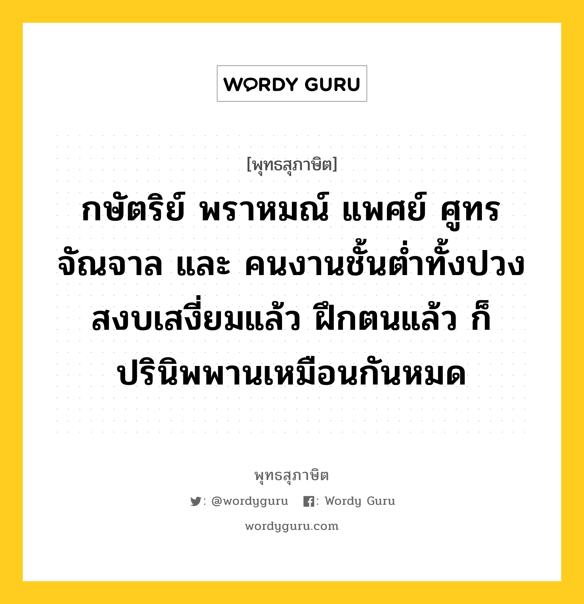 กษัตริย์ พราหมณ์ แพศย์ ศูทร จัณจาล และ คนงานชั้นต่ำทั้งปวง สงบเสงี่ยมแล้ว ฝึกตนแล้ว ก็ปรินิพพานเหมือนกันหมด หมายถึงอะไร?, พุทธสุภาษิต กษัตริย์ พราหมณ์ แพศย์ ศูทร จัณจาล และ คนงานชั้นต่ำทั้งปวง สงบเสงี่ยมแล้ว ฝึกตนแล้ว ก็ปรินิพพานเหมือนกันหมด หมวดหมู่ หมวดบุคคล หมวด หมวดบุคคล