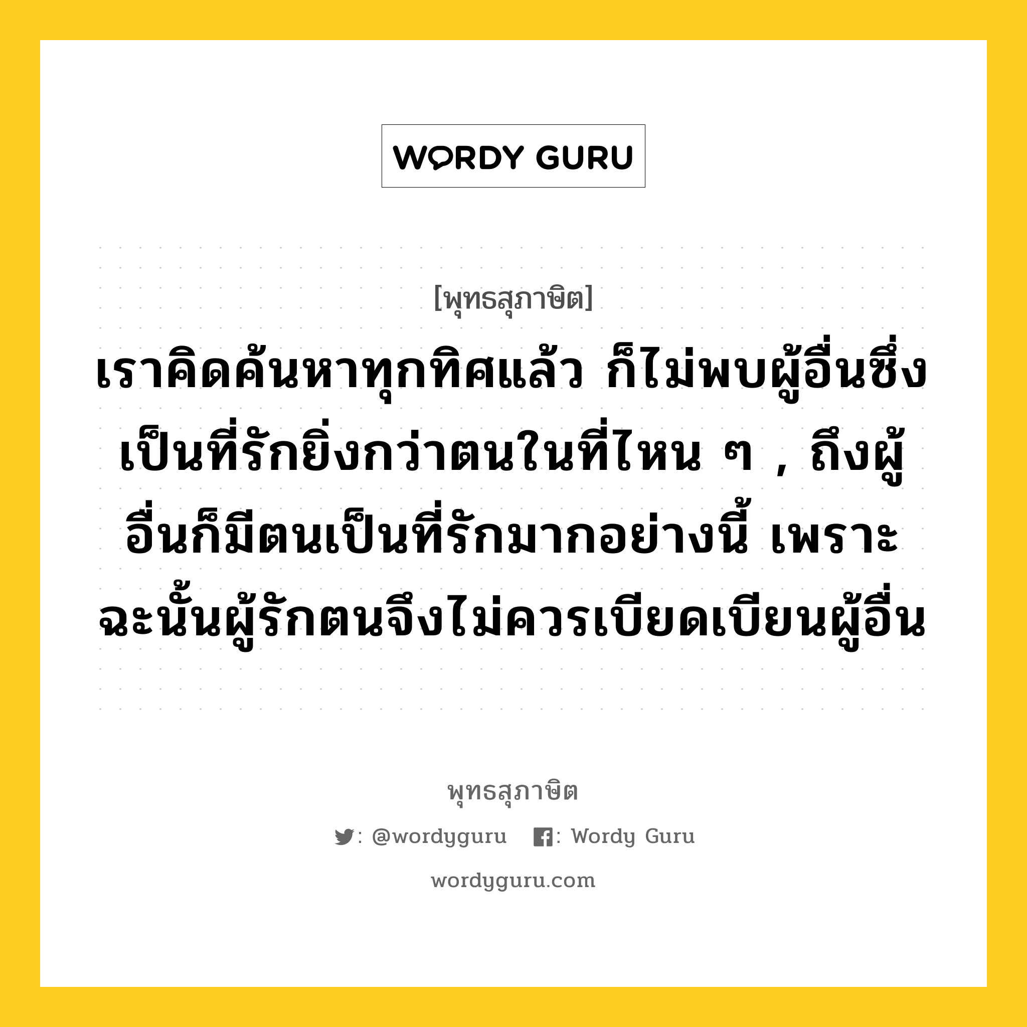 เราคิดค้นหาทุกทิศแล้ว ก็ไม่พบผู้อื่นซึ่งเป็นที่รักยิ่งกว่าตนในที่ไหน ๆ , ถึงผู้อื่นก็มีตนเป็นที่รักมากอย่างนี้ เพราะฉะนั้นผู้รักตนจึงไม่ควรเบียดเบียนผู้อื่น หมายถึงอะไร?, พุทธสุภาษิต เราคิดค้นหาทุกทิศแล้ว ก็ไม่พบผู้อื่นซึ่งเป็นที่รักยิ่งกว่าตนในที่ไหน ๆ , ถึงผู้อื่นก็มีตนเป็นที่รักมากอย่างนี้ เพราะฉะนั้นผู้รักตนจึงไม่ควรเบียดเบียนผู้อื่น หมวดหมู่ หมวดบุคคล หมวด หมวดบุคคล