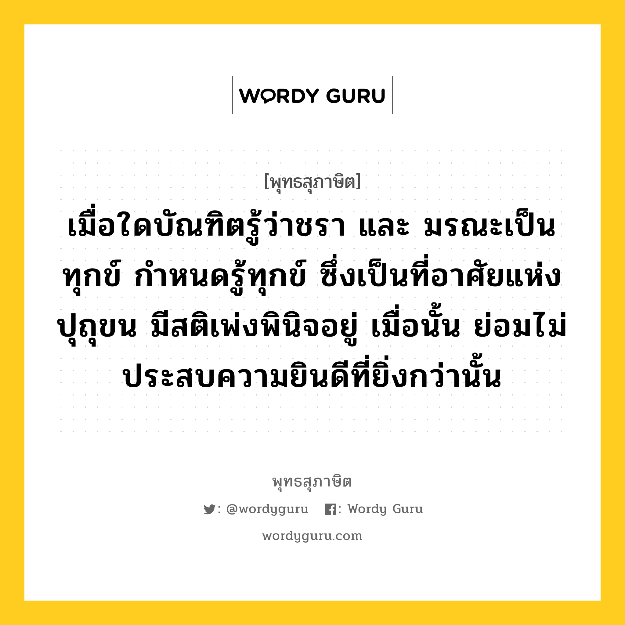 เมื่อใดบัณฑิตรู้ว่าชรา และ มรณะเป็นทุกข์ กำหนดรู้ทุกข์ ซึ่งเป็นที่อาศัยแห่งปุถุขน มีสติเพ่งพินิจอยู่ เมื่อนั้น ย่อมไม่ประสบความยินดีที่ยิ่งกว่านั้น หมายถึงอะไร?, พุทธสุภาษิต เมื่อใดบัณฑิตรู้ว่าชรา และ มรณะเป็นทุกข์ กำหนดรู้ทุกข์ ซึ่งเป็นที่อาศัยแห่งปุถุขน มีสติเพ่งพินิจอยู่ เมื่อนั้น ย่อมไม่ประสบความยินดีที่ยิ่งกว่านั้น หมวดหมู่ หมวดบุคคล หมวด หมวดบุคคล