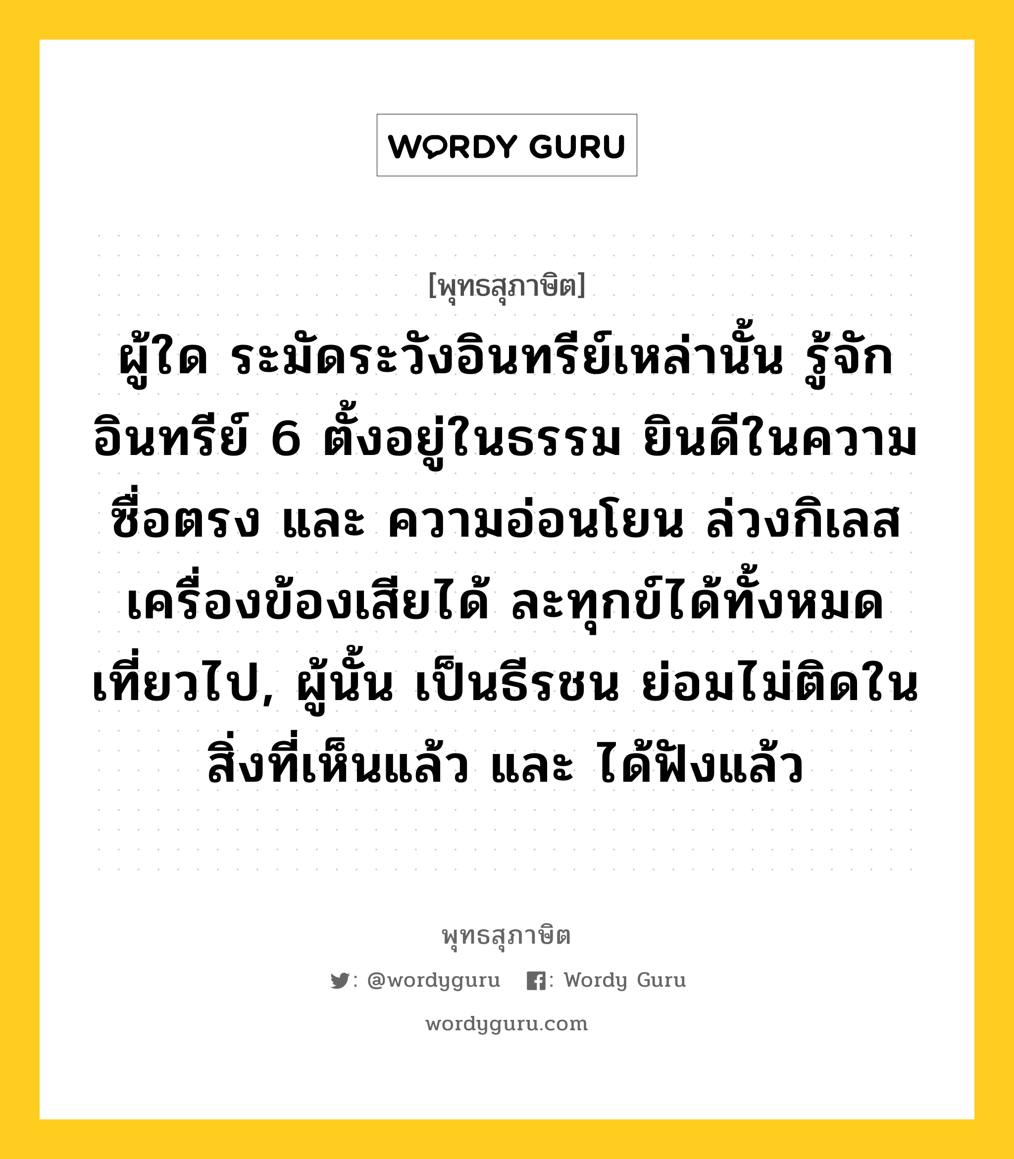 ผู้ใด ระมัดระวังอินทรีย์เหล่านั้น รู้จักอินทรีย์ 6 ตั้งอยู่ในธรรม ยินดีในความซื่อตรง และ ความอ่อนโยน ล่วงกิเลสเครื่องข้องเสียได้ ละทุกข์ได้ทั้งหมด เที่ยวไป, ผู้นั้น เป็นธีรชน ย่อมไม่ติดในสิ่งที่เห็นแล้ว และ ได้ฟังแล้ว หมายถึงอะไร?, พุทธสุภาษิต ผู้ใด ระมัดระวังอินทรีย์เหล่านั้น รู้จักอินทรีย์ 6 ตั้งอยู่ในธรรม ยินดีในความซื่อตรง และ ความอ่อนโยน ล่วงกิเลสเครื่องข้องเสียได้ ละทุกข์ได้ทั้งหมด เที่ยวไป, ผู้นั้น เป็นธีรชน ย่อมไม่ติดในสิ่งที่เห็นแล้ว และ ได้ฟังแล้ว หมวดหมู่ หมวดบุคคล หมวด หมวดบุคคล