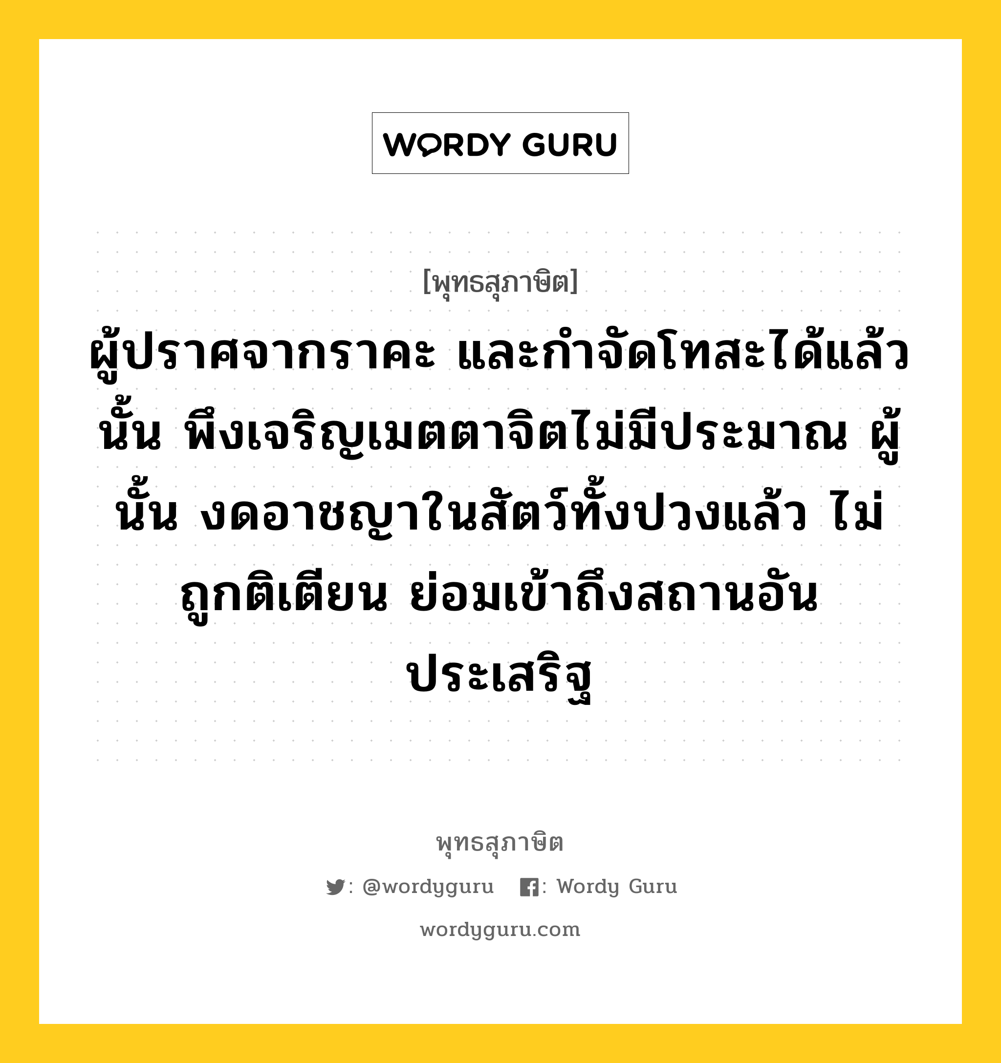 ผู้ปราศจากราคะ และกำจัดโทสะได้แล้วนั้น พึงเจริญเมตตาจิตไม่มีประมาณ ผู้นั้น งดอาชญาในสัตว์ทั้งปวงแล้ว ไม่ถูกติเตียน ย่อมเข้าถึงสถานอันประเสริฐ หมายถึงอะไร?, พุทธสุภาษิต ผู้ปราศจากราคะ และกำจัดโทสะได้แล้วนั้น พึงเจริญเมตตาจิตไม่มีประมาณ ผู้นั้น งดอาชญาในสัตว์ทั้งปวงแล้ว ไม่ถูกติเตียน ย่อมเข้าถึงสถานอันประเสริฐ หมวดหมู่ หมวดบุคคล หมวด หมวดบุคคล