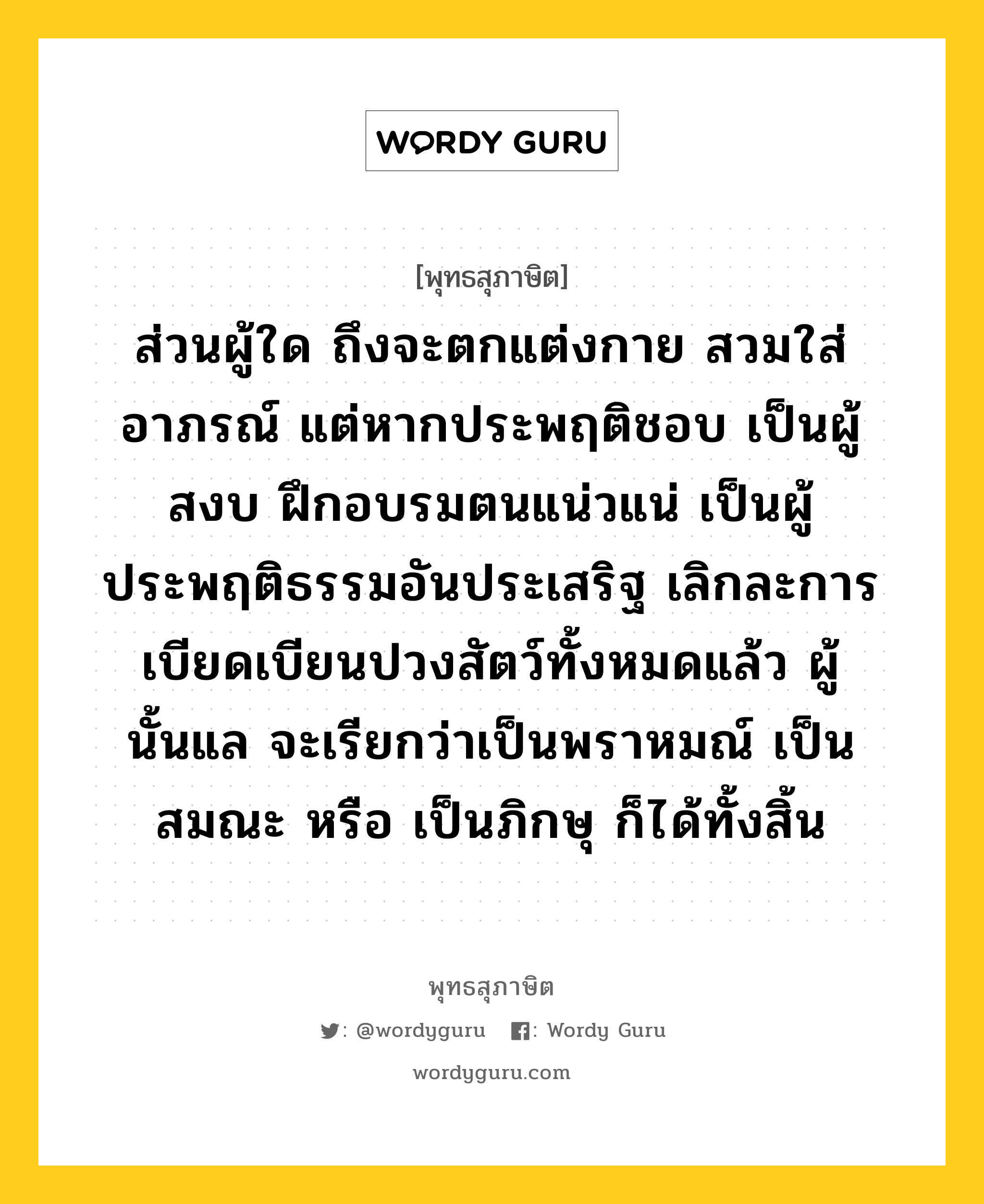 ส่วนผู้ใด ถึงจะตกแต่งกาย สวมใส่อาภรณ์ แต่หากประพฤติชอบ เป็นผู้สงบ ฝึกอบรมตนแน่วแน่ เป็นผู้ประพฤติธรรมอันประเสริฐ เลิกละการเบียดเบียนปวงสัตว์ทั้งหมดแล้ว ผู้นั้นแล จะเรียกว่าเป็นพราหมณ์ เป็นสมณะ หรือ เป็นภิกษุ ก็ได้ทั้งสิ้น หมายถึงอะไร?, พุทธสุภาษิต ส่วนผู้ใด ถึงจะตกแต่งกาย สวมใส่อาภรณ์ แต่หากประพฤติชอบ เป็นผู้สงบ ฝึกอบรมตนแน่วแน่ เป็นผู้ประพฤติธรรมอันประเสริฐ เลิกละการเบียดเบียนปวงสัตว์ทั้งหมดแล้ว ผู้นั้นแล จะเรียกว่าเป็นพราหมณ์ เป็นสมณะ หรือ เป็นภิกษุ ก็ได้ทั้งสิ้น หมวดหมู่ หมวดบุคคล หมวด หมวดบุคคล