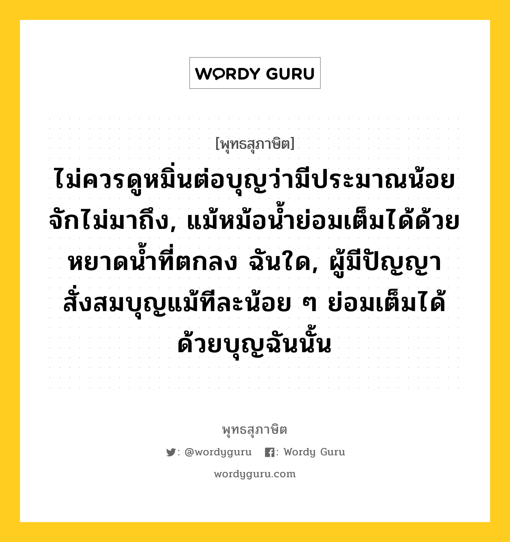 ไม่ควรดูหมิ่นต่อบุญว่ามีประมาณน้อย จักไม่มาถึง, แม้หม้อน้ำย่อมเต็มได้ด้วยหยาดน้ำที่ตกลง ฉันใด, ผู้มีปัญญาสั่งสมบุญแม้ทีละน้อย ๆ ย่อมเต็มได้ด้วยบุญฉันนั้น หมายถึงอะไร?, พุทธสุภาษิต ไม่ควรดูหมิ่นต่อบุญว่ามีประมาณน้อย จักไม่มาถึง, แม้หม้อน้ำย่อมเต็มได้ด้วยหยาดน้ำที่ตกลง ฉันใด, ผู้มีปัญญาสั่งสมบุญแม้ทีละน้อย ๆ ย่อมเต็มได้ด้วยบุญฉันนั้น หมวดหมู่ หมวดบุญ หมวด หมวดบุญ