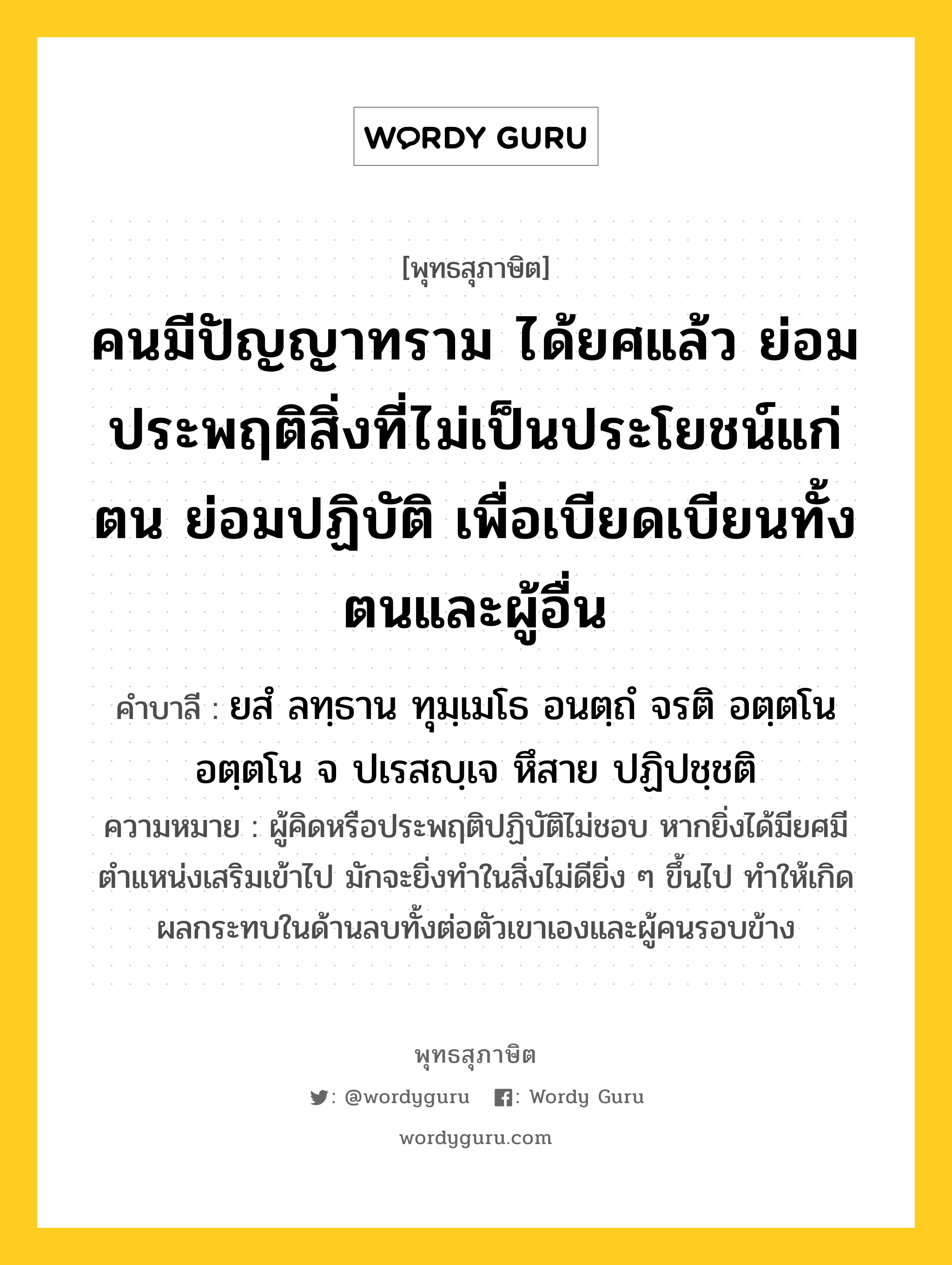 คนมีปัญญาทราม ได้ยศแล้ว ย่อมประพฤติสิ่งที่ไม่เป็นประโยชน์แก่ตน ย่อมปฏิบัติ เพื่อเบียดเบียนทั้งตนและผู้อื่น หมายถึงอะไร?, พุทธสุภาษิต คนมีปัญญาทราม ได้ยศแล้ว ย่อมประพฤติสิ่งที่ไม่เป็นประโยชน์แก่ตน ย่อมปฏิบัติ เพื่อเบียดเบียนทั้งตนและผู้อื่น คำบาลี ยสํ ลทฺธาน ทุมฺเมโธ อนตฺถํ จรติ อตฺตโน อตฺตโน จ ปเรสญฺเจ หึสาย ปฏิปชฺชติ ความหมาย ผู้คิดหรือประพฤติปฏิบัติไม่ชอบ หากยิ่งได้มียศมีตำแหน่งเสริมเข้าไป มักจะยิ่งทำในสิ่งไม่ดียิ่ง ๆ ขึ้นไป ทำให้เกิดผลกระทบในด้านลบทั้งต่อตัวเขาเองและผู้คนรอบข้าง หมวดหมู่ หมวดปัญญา ชาดก ทุมเมธชาดก หมวด ทุมเมธชาดก, หมวดปัญญา