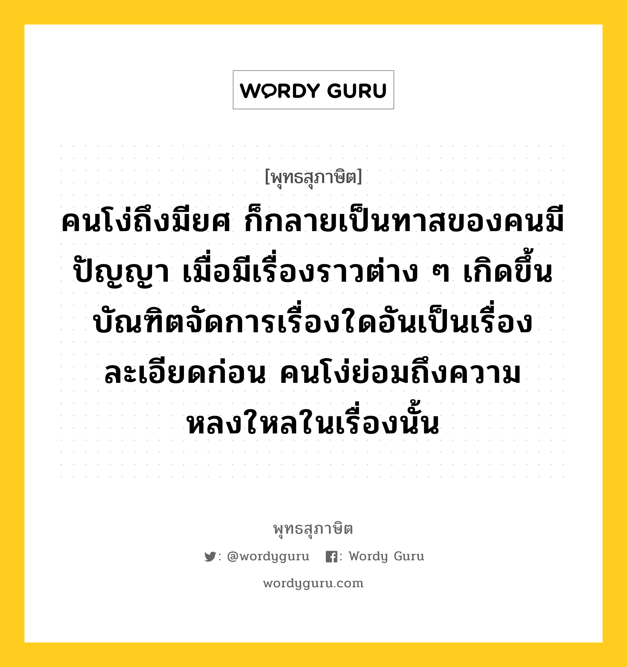 คนโง่ถึงมียศ ก็กลายเป็นทาสของคนมีปัญญา เมื่อมีเรื่องราวต่าง ๆ เกิดขึ้น บัณฑิตจัดการเรื่องใดอันเป็นเรื่องละเอียดก่อน คนโง่ย่อมถึงความหลงใหลในเรื่องนั้น หมายถึงอะไร?, พุทธสุภาษิต คนโง่ถึงมียศ ก็กลายเป็นทาสของคนมีปัญญา เมื่อมีเรื่องราวต่าง ๆ เกิดขึ้น บัณฑิตจัดการเรื่องใดอันเป็นเรื่องละเอียดก่อน คนโง่ย่อมถึงความหลงใหลในเรื่องนั้น หมวดหมู่ หมวดปัญญา หมวด หมวดปัญญา