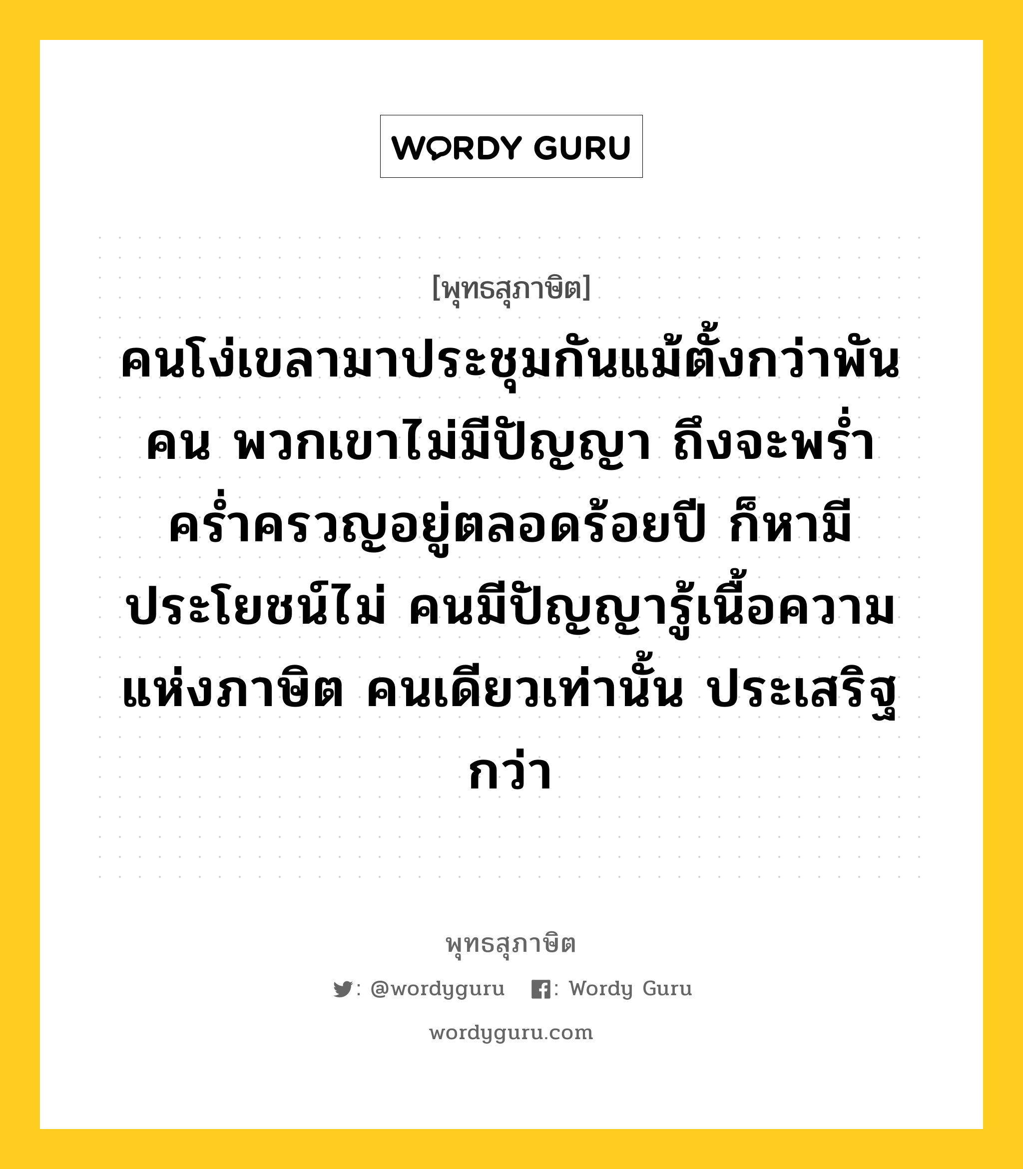 คนโง่เขลามาประชุมกันแม้ตั้งกว่าพันคน พวกเขาไม่มีปัญญา ถึงจะพร่ำคร่ำครวญอยู่ตลอดร้อยปี ก็หามีประโยชน์ไม่ คนมีปัญญารู้เนื้อความแห่งภาษิต คนเดียวเท่านั้น ประเสริฐกว่า หมายถึงอะไร?, พุทธสุภาษิต คนโง่เขลามาประชุมกันแม้ตั้งกว่าพันคน พวกเขาไม่มีปัญญา ถึงจะพร่ำคร่ำครวญอยู่ตลอดร้อยปี ก็หามีประโยชน์ไม่ คนมีปัญญารู้เนื้อความแห่งภาษิต คนเดียวเท่านั้น ประเสริฐกว่า หมวดหมู่ หมวดปัญญา หมวด หมวดปัญญา