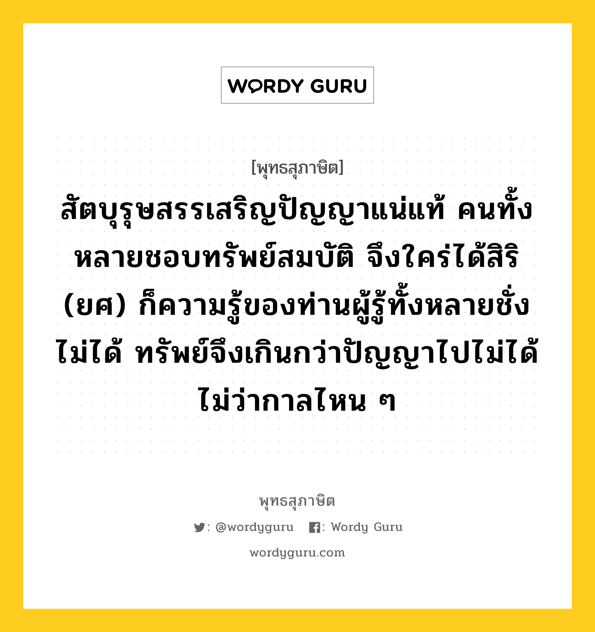 สัตบุรุษสรรเสริญปัญญาแน่แท้ คนทั้งหลายชอบทรัพย์สมบัติ จึงใคร่ได้สิริ (ยศ) ก็ความรู้ของท่านผู้รู้ทั้งหลายชั่งไม่ได้ ทรัพย์จึงเกินกว่าปัญญาไปไม่ได้ ไม่ว่ากาลไหน ๆ หมายถึงอะไร?, พุทธสุภาษิต สัตบุรุษสรรเสริญปัญญาแน่แท้ คนทั้งหลายชอบทรัพย์สมบัติ จึงใคร่ได้สิริ (ยศ) ก็ความรู้ของท่านผู้รู้ทั้งหลายชั่งไม่ได้ ทรัพย์จึงเกินกว่าปัญญาไปไม่ได้ ไม่ว่ากาลไหน ๆ หมวดหมู่ หมวดปัญญา หมวด หมวดปัญญา