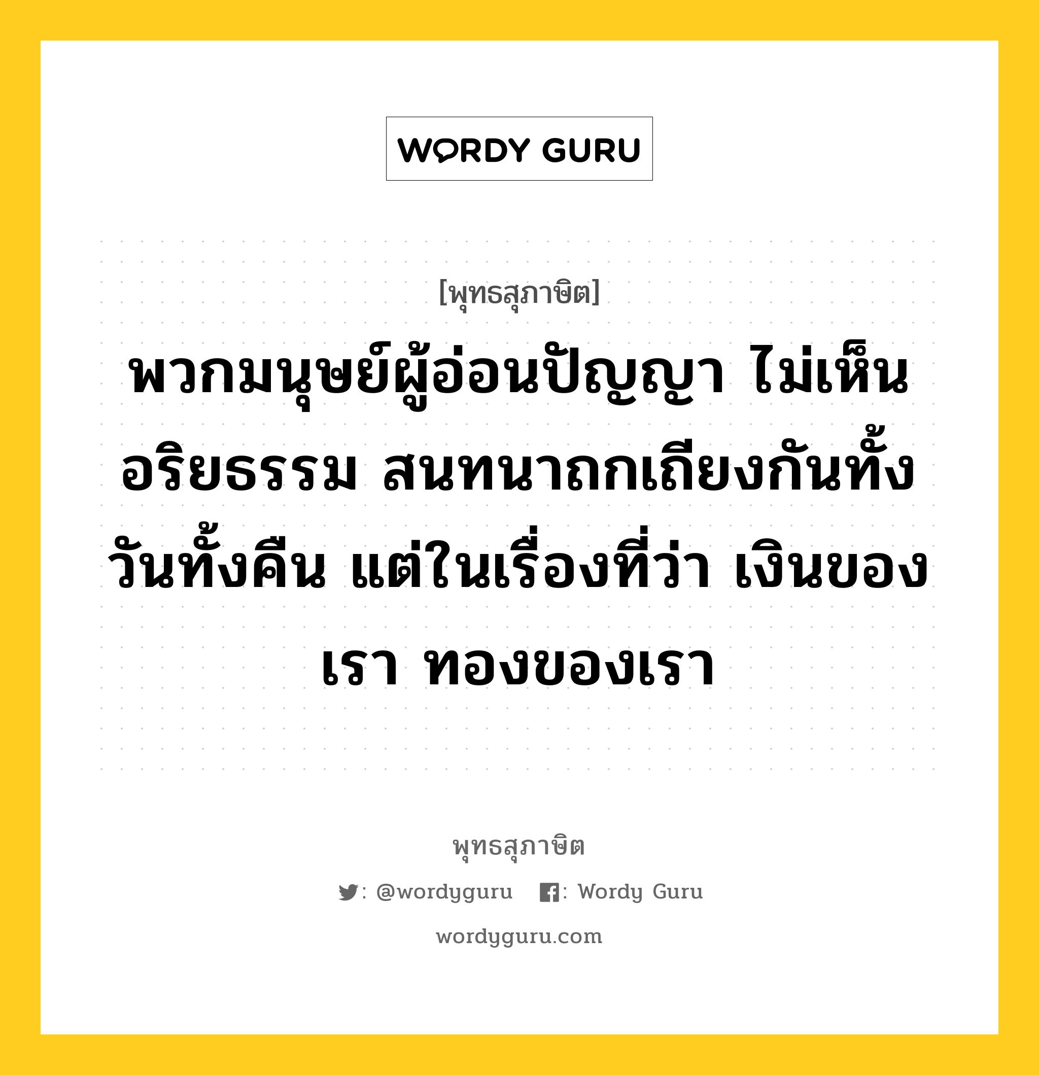 พวกมนุษย์ผู้อ่อนปัญญา ไม่เห็นอริยธรรม สนทนาถกเถียงกันทั้งวันทั้งคืน แต่ในเรื่องที่ว่า เงินของเรา ทองของเรา หมายถึงอะไร?, พุทธสุภาษิต พวกมนุษย์ผู้อ่อนปัญญา ไม่เห็นอริยธรรม สนทนาถกเถียงกันทั้งวันทั้งคืน แต่ในเรื่องที่ว่า เงินของเรา ทองของเรา หมวดหมู่ หมวดพบสุข หมวด หมวดพบสุข