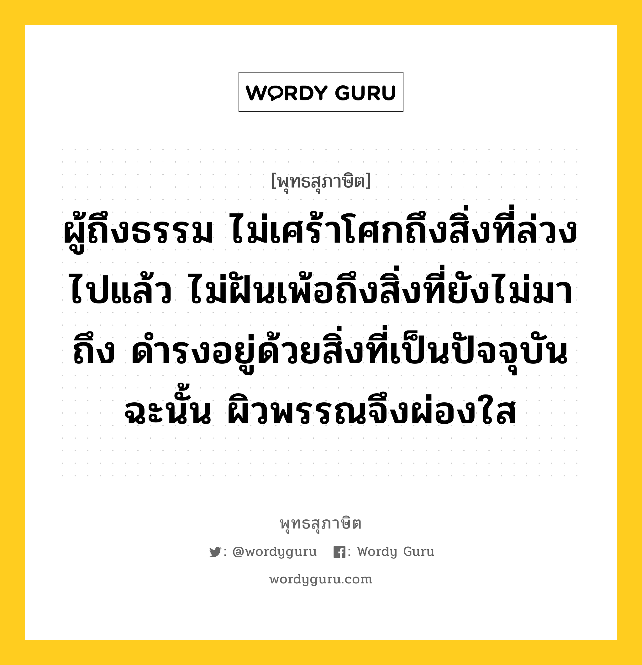 ผู้ถึงธรรม ไม่เศร้าโศกถึงสิ่งที่ล่วงไปแล้ว ไม่ฝันเพ้อถึงสิ่งที่ยังไม่มาถึง ดำรงอยู่ด้วยสิ่งที่เป็นปัจจุบัน ฉะนั้น ผิวพรรณจึงผ่องใส หมายถึงอะไร?, พุทธสุภาษิต ผู้ถึงธรรม ไม่เศร้าโศกถึงสิ่งที่ล่วงไปแล้ว ไม่ฝันเพ้อถึงสิ่งที่ยังไม่มาถึง ดำรงอยู่ด้วยสิ่งที่เป็นปัจจุบัน ฉะนั้น ผิวพรรณจึงผ่องใส หมวดหมู่ หมวดพบสุข หมวด หมวดพบสุข