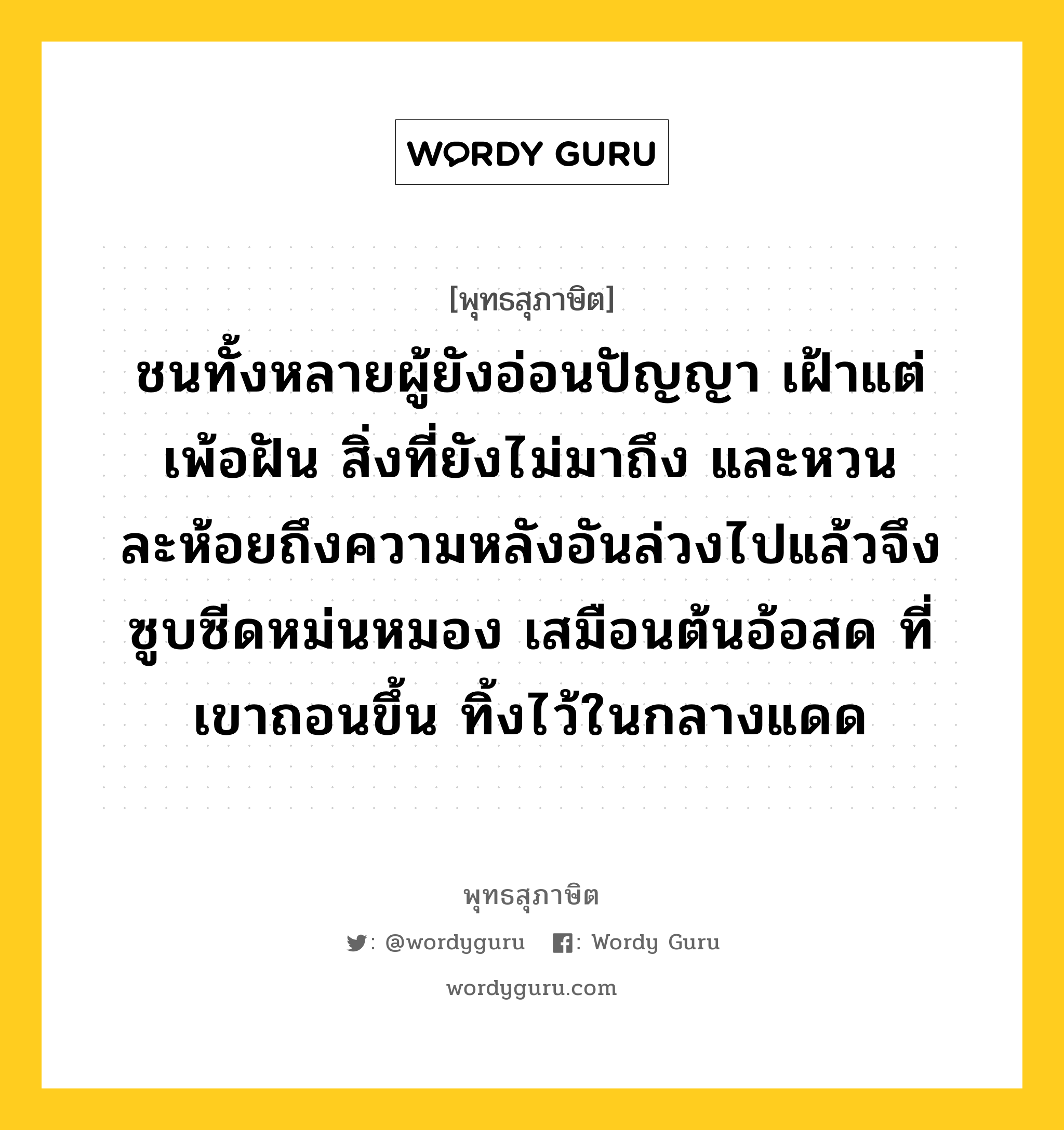 ชนทั้งหลายผู้ยังอ่อนปัญญา เฝ้าแต่เพ้อฝัน สิ่งที่ยังไม่มาถึง และหวนละห้อยถึงความหลังอันล่วงไปแล้วจึงซูบซีดหม่นหมอง เสมือนต้นอ้อสด ที่เขาถอนขึ้น ทิ้งไว้ในกลางแดด หมายถึงอะไร?, พุทธสุภาษิต ชนทั้งหลายผู้ยังอ่อนปัญญา เฝ้าแต่เพ้อฝัน สิ่งที่ยังไม่มาถึง และหวนละห้อยถึงความหลังอันล่วงไปแล้วจึงซูบซีดหม่นหมอง เสมือนต้นอ้อสด ที่เขาถอนขึ้น ทิ้งไว้ในกลางแดด หมวดหมู่ หมวดพบสุข หมวด หมวดพบสุข