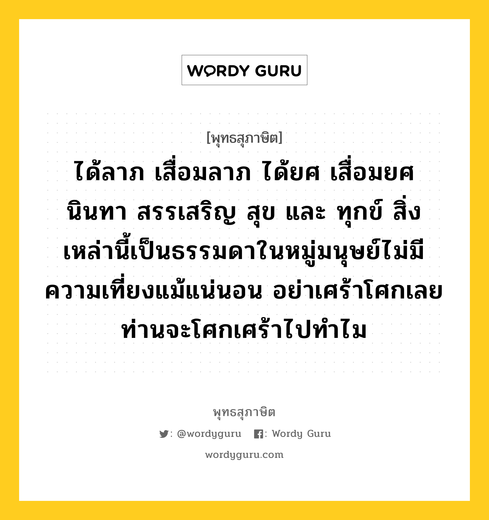 ได้ลาภ เสื่อมลาภ ได้ยศ เสื่อมยศ นินทา สรรเสริญ สุข และ ทุกข์ สิ่งเหล่านี้เป็นธรรมดาในหมู่มนุษย์ไม่มีความเที่ยงแม้แน่นอน อย่าเศร้าโศกเลย ท่านจะโศกเศร้าไปทำไม หมายถึงอะไร?, พุทธสุภาษิต ได้ลาภ เสื่อมลาภ ได้ยศ เสื่อมยศ นินทา สรรเสริญ สุข และ ทุกข์ สิ่งเหล่านี้เป็นธรรมดาในหมู่มนุษย์ไม่มีความเที่ยงแม้แน่นอน อย่าเศร้าโศกเลย ท่านจะโศกเศร้าไปทำไม หมวดหมู่ หมวดพบสุข หมวด หมวดพบสุข