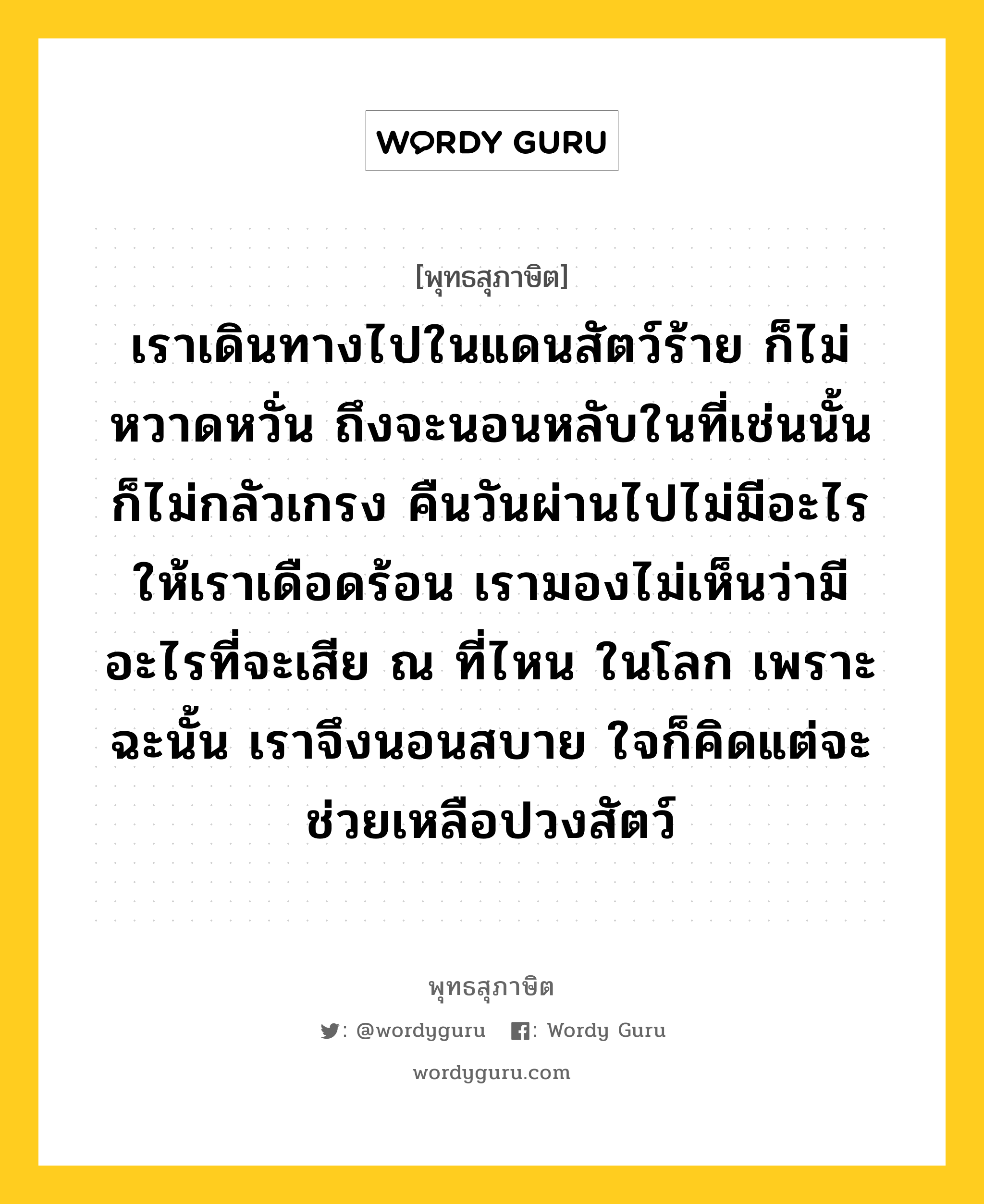 เราเดินทางไปในแดนสัตว์ร้าย ก็ไม่หวาดหวั่น ถึงจะนอนหลับในที่เช่นนั้น ก็ไม่กลัวเกรง คืนวันผ่านไปไม่มีอะไรให้เราเดือดร้อน เรามองไม่เห็นว่ามีอะไรที่จะเสีย ณ ที่ไหน ในโลก เพราะฉะนั้น เราจึงนอนสบาย ใจก็คิดแต่จะช่วยเหลือปวงสัตว์ หมายถึงอะไร?, พุทธสุภาษิต เราเดินทางไปในแดนสัตว์ร้าย ก็ไม่หวาดหวั่น ถึงจะนอนหลับในที่เช่นนั้น ก็ไม่กลัวเกรง คืนวันผ่านไปไม่มีอะไรให้เราเดือดร้อน เรามองไม่เห็นว่ามีอะไรที่จะเสีย ณ ที่ไหน ในโลก เพราะฉะนั้น เราจึงนอนสบาย ใจก็คิดแต่จะช่วยเหลือปวงสัตว์ หมวดหมู่ หมวดพบสุข หมวด หมวดพบสุข