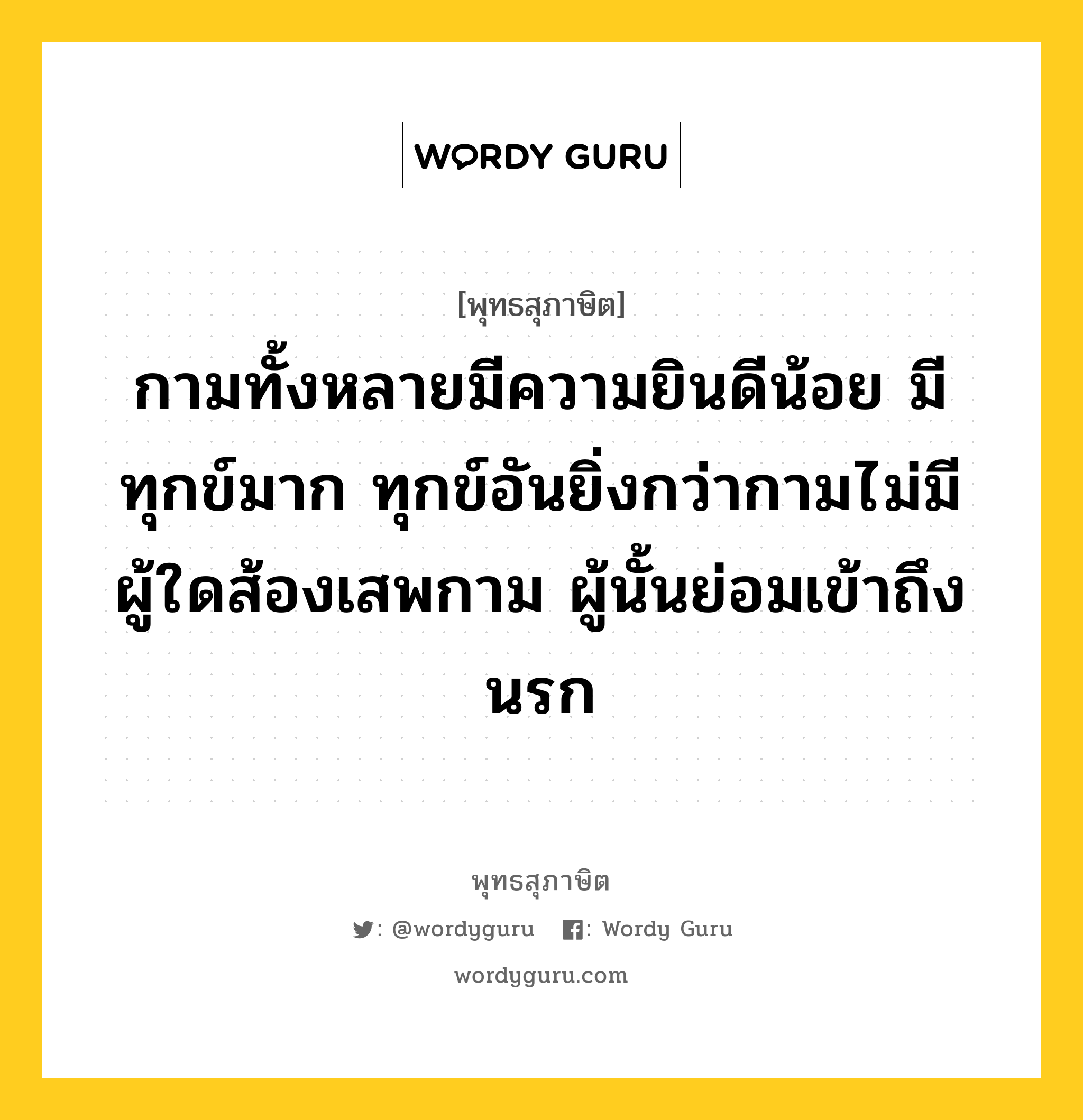 กามทั้งหลายมีความยินดีน้อย มีทุกข์มาก ทุกข์อันยิ่งกว่ากามไม่มี ผู้ใดส้องเสพกาม ผู้นั้นย่อมเข้าถึงนรก หมายถึงอะไร?, พุทธสุภาษิต กามทั้งหลายมีความยินดีน้อย มีทุกข์มาก ทุกข์อันยิ่งกว่ากามไม่มี ผู้ใดส้องเสพกาม ผู้นั้นย่อมเข้าถึงนรก หมวดหมู่ หมวดพิเศษสำหรับบุคคลทั่วไป หมวด หมวดพิเศษสำหรับบุคคลทั่วไป