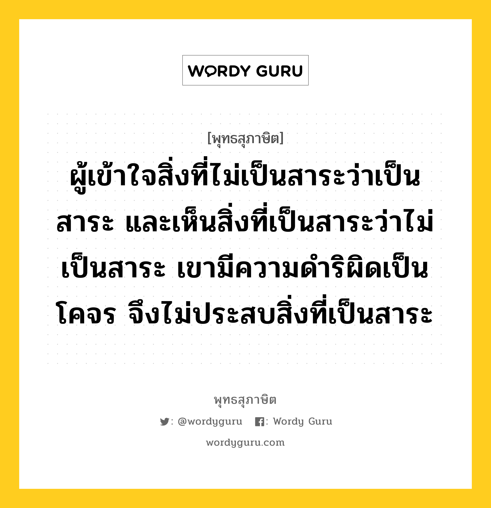 ผู้เข้าใจสิ่งที่ไม่เป็นสาระว่าเป็นสาระ และเห็นสิ่งที่เป็นสาระว่าไม่เป็นสาระ เขามีความดำริผิดเป็นโคจร จึงไม่ประสบสิ่งที่เป็นสาระ หมายถึงอะไร?, พุทธสุภาษิต ผู้เข้าใจสิ่งที่ไม่เป็นสาระว่าเป็นสาระ และเห็นสิ่งที่เป็นสาระว่าไม่เป็นสาระ เขามีความดำริผิดเป็นโคจร จึงไม่ประสบสิ่งที่เป็นสาระ หมวดหมู่ หมวดพิเศษสำหรับบุคคลทั่วไป หมวด หมวดพิเศษสำหรับบุคคลทั่วไป