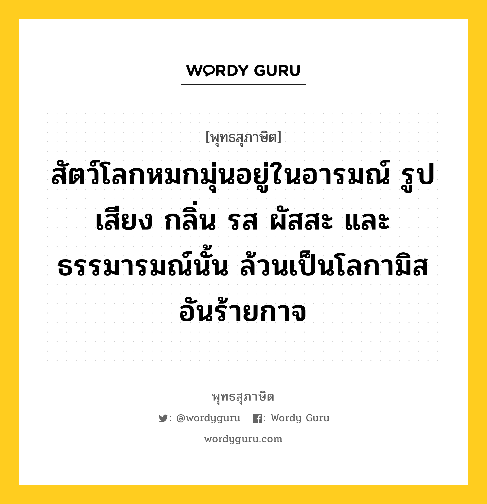 สัตว์โลกหมกมุ่นอยู่ในอารมณ์ รูป เสียง กลิ่น รส ผัสสะ และ ธรรมารมณ์นั้น ล้วนเป็นโลกามิสอันร้ายกาจ หมายถึงอะไร?, พุทธสุภาษิต สัตว์โลกหมกมุ่นอยู่ในอารมณ์ รูป เสียง กลิ่น รส ผัสสะ และ ธรรมารมณ์นั้น ล้วนเป็นโลกามิสอันร้ายกาจ หมวดหมู่ หมวดพิเศษสำหรับบุคคลทั่วไป หมวด หมวดพิเศษสำหรับบุคคลทั่วไป