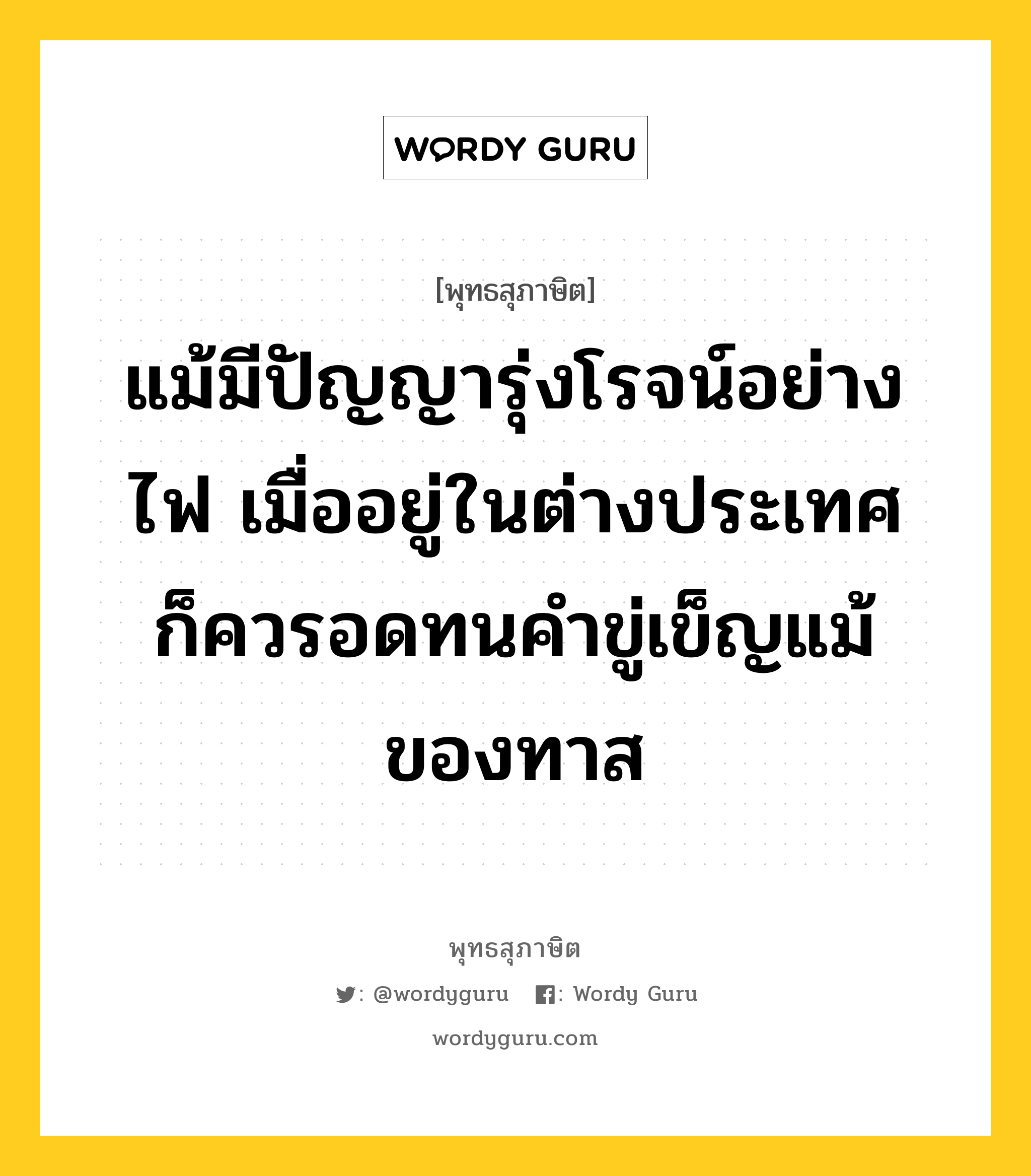 แม้มีปัญญารุ่งโรจน์อย่างไฟ เมื่ออยู่ในต่างประเทศ ก็ควรอดทนคำขู่เข็ญแม้ของทาส หมายถึงอะไร?, พุทธสุภาษิต แม้มีปัญญารุ่งโรจน์อย่างไฟ เมื่ออยู่ในต่างประเทศ ก็ควรอดทนคำขู่เข็ญแม้ของทาส หมวดหมู่ หมวดพิเศษสำหรับบุคคลทั่วไป หมวด หมวดพิเศษสำหรับบุคคลทั่วไป