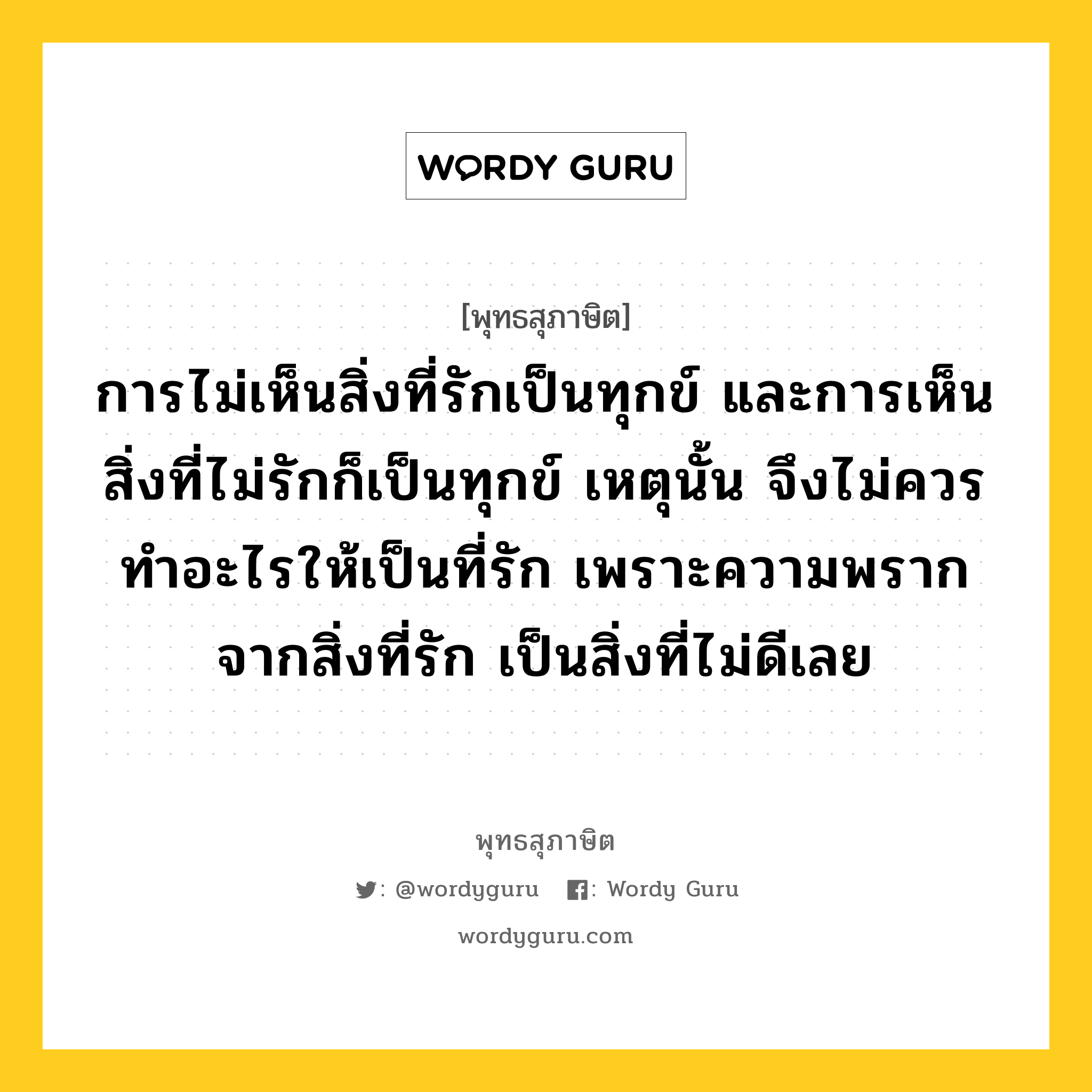 การไม่เห็นสิ่งที่รักเป็นทุกข์ และการเห็นสิ่งที่ไม่รักก็เป็นทุกข์ เหตุนั้น จึงไม่ควรทำอะไรให้เป็นที่รัก เพราะความพรากจากสิ่งที่รัก เป็นสิ่งที่ไม่ดีเลย หมายถึงอะไร?, พุทธสุภาษิต การไม่เห็นสิ่งที่รักเป็นทุกข์ และการเห็นสิ่งที่ไม่รักก็เป็นทุกข์ เหตุนั้น จึงไม่ควรทำอะไรให้เป็นที่รัก เพราะความพรากจากสิ่งที่รัก เป็นสิ่งที่ไม่ดีเลย หมวดหมู่ หมวดพิเศษสำหรับบุคคลทั่วไป หมวด หมวดพิเศษสำหรับบุคคลทั่วไป