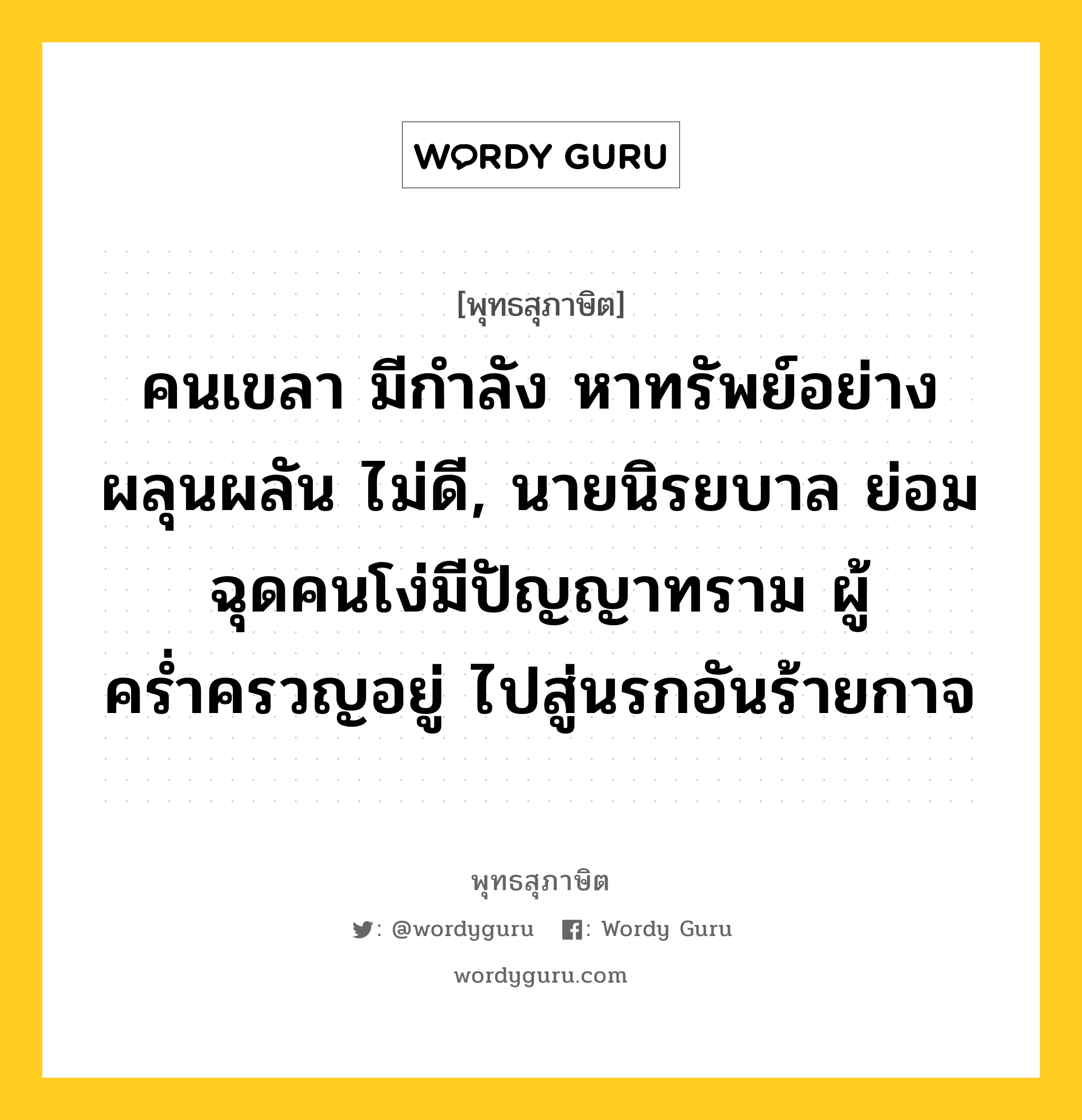 คนเขลา มีกำลัง หาทรัพย์อย่างผลุนผลัน ไม่ดี, นายนิรยบาล ย่อมฉุดคนโง่มีปัญญาทราม ผู้คร่ำครวญอยู่ ไปสู่นรกอันร้ายกาจ หมายถึงอะไร?, พุทธสุภาษิต คนเขลา มีกำลัง หาทรัพย์อย่างผลุนผลัน ไม่ดี, นายนิรยบาล ย่อมฉุดคนโง่มีปัญญาทราม ผู้คร่ำครวญอยู่ ไปสู่นรกอันร้ายกาจ หมวดหมู่ หมวดพิเศษสำหรับบุคคลทั่วไป หมวด หมวดพิเศษสำหรับบุคคลทั่วไป