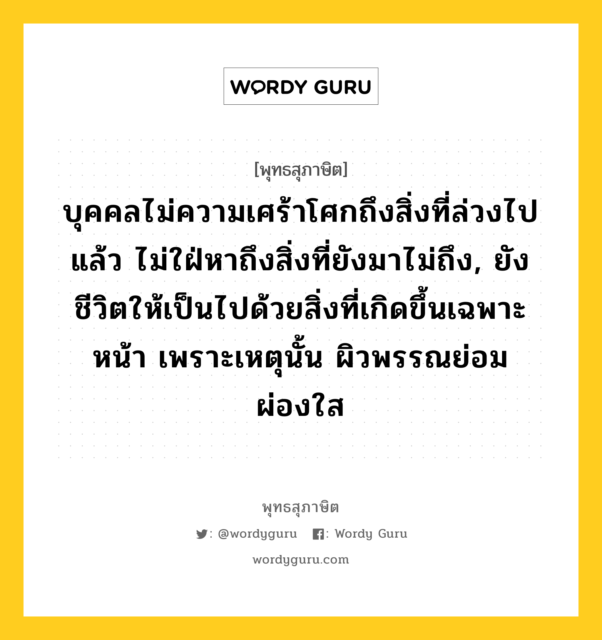 บุคคลไม่ความเศร้าโศกถึงสิ่งที่ล่วงไปแล้ว ไม่ใฝ่หาถึงสิ่งที่ยังมาไม่ถึง, ยังชีวิตให้เป็นไปด้วยสิ่งที่เกิดขึ้นเฉพาะหน้า เพราะเหตุนั้น ผิวพรรณย่อมผ่องใส หมายถึงอะไร?, พุทธสุภาษิต บุคคลไม่ความเศร้าโศกถึงสิ่งที่ล่วงไปแล้ว ไม่ใฝ่หาถึงสิ่งที่ยังมาไม่ถึง, ยังชีวิตให้เป็นไปด้วยสิ่งที่เกิดขึ้นเฉพาะหน้า เพราะเหตุนั้น ผิวพรรณย่อมผ่องใส หมวดหมู่ หมวดพิเศษสำหรับบุคคลทั่วไป หมวด หมวดพิเศษสำหรับบุคคลทั่วไป