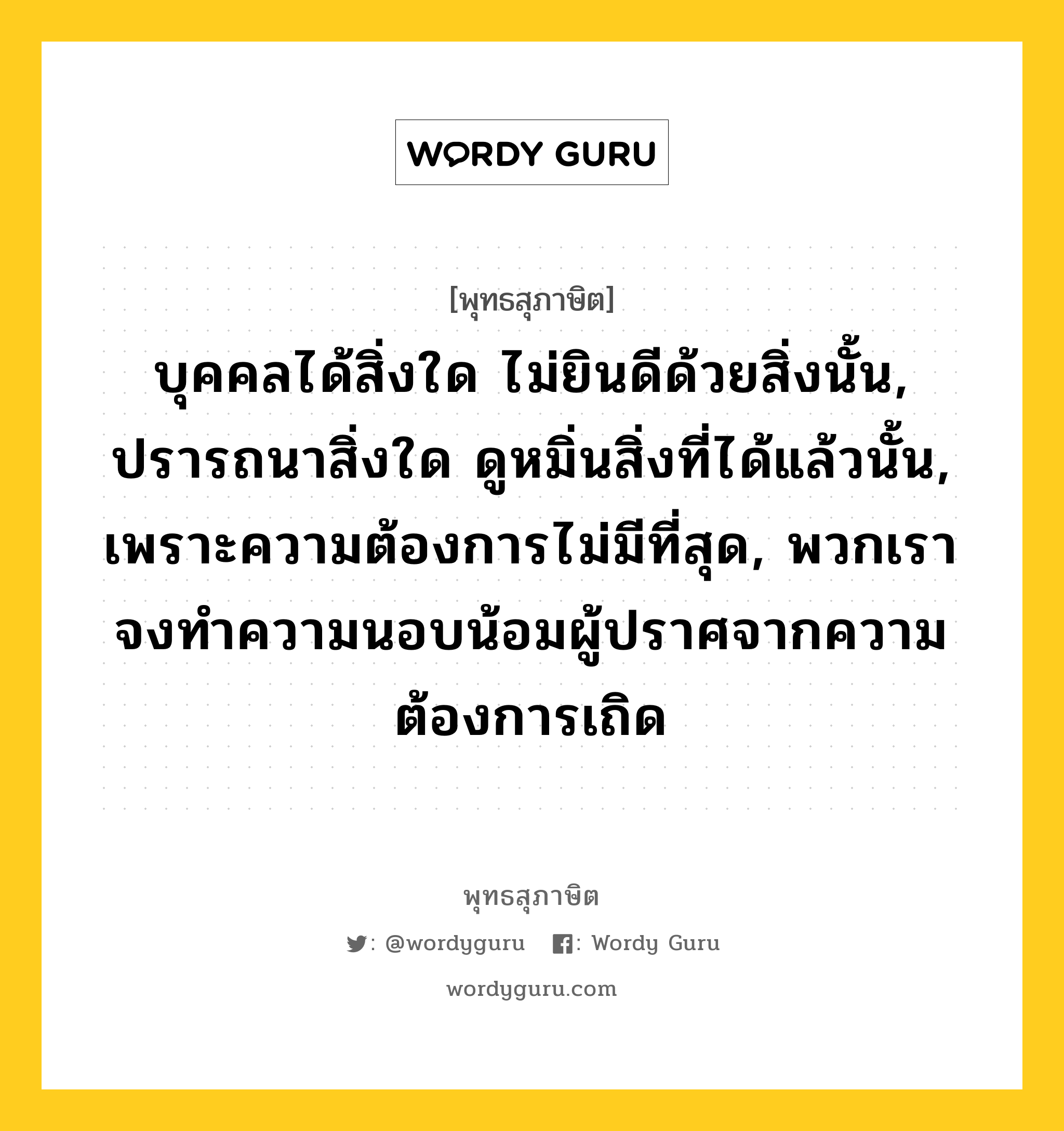 บุคคลได้สิ่งใด ไม่ยินดีด้วยสิ่งนั้น, ปรารถนาสิ่งใด ดูหมิ่นสิ่งที่ได้แล้วนั้น, เพราะความต้องการไม่มีที่สุด, พวกเราจงทำความนอบน้อมผู้ปราศจากความต้องการเถิด หมายถึงอะไร?, พุทธสุภาษิต บุคคลได้สิ่งใด ไม่ยินดีด้วยสิ่งนั้น, ปรารถนาสิ่งใด ดูหมิ่นสิ่งที่ได้แล้วนั้น, เพราะความต้องการไม่มีที่สุด, พวกเราจงทำความนอบน้อมผู้ปราศจากความต้องการเถิด หมวดหมู่ หมวดพิเศษสำหรับบุคคลทั่วไป หมวด หมวดพิเศษสำหรับบุคคลทั่วไป